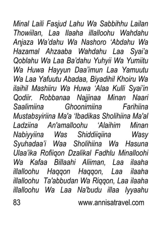 83 www.annisatravel.com
Minal Laili Fasjud Lahu Wa Sabbihhu Lailan
Thowiilan, Laa Ilaaha illalloohu Wahdahu
Anjaza Wa‟dahu Wa Nashoro „Abdahu Wa
Hazamal Ahzaaba Wahdahu Laa Syai‟a
Qoblahu Wa Laa Ba‟dahu Yuhyii Wa Yumiitu
Wa Huwa Hayyun Daa‟imun Laa Yamuutu
Wa Laa Yafuutu Abadaa, Biyadihil Khoiru Wa
ilaihil Mashiiru Wa Huwa „Alaa Kulli Syai‟in
Qodiir. Robbanaa Najjinaa Minan Naari
Saalimiina Ghoonimiina Farihiina
Mustabsyiriina Ma'a „Ibadikas Sholihiina Ma'al
Ladziina An'amalloohu „Alaihim Minan
Nabiyyiina Was Shiddiiqiina Wasy
Syuhadaa‟i Waa Sholihiina Wa Hasuna
Ulaa‟ika Rofiiqon Dzalikal Fadhlu Minalloohi
Wa Kafaa Billaahi Aliiman, Laa ilaaha
illalloohu Haqqon Haqqon, Laa ilaaha
illalloohu Ta'abbudan Wa Riqqon, Laa ilaaha
illalloohu Wa Laa Na'budu illaa Iyyaahu
 
