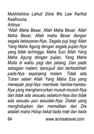 84 www.annisatravel.com
Mukhlishiina Lahud Diina Wa Law Karihal
Kaafiruuna.
Artinya :
“Allah Maha Besar, Allah Maha Besar, Allah
Maha Besar, Allah maha Besar dengan
segala kebesaran-Nya. Segala puji bagi Allah
Yang Maha Agung dengan segala pujian-Nya
yang tidak terhingga. Maha Suci Allah Yang
Maha Agung dengan pujian, Yang Maha
Mulia di waktu pagi dan petang. Dan pada
sebagian malam, bersujud dan bertasbihlah
pada-Nya sepanjang malam. Tidak ada
Tuhan selain Allah Yang Maha Esa yang
menepati janji-Nya membela hamba-hamba-
Nya yang menghancurkan musuh-musuh-Nya
dan tidak ada sesuatu sebelum-Nya dan tidak
ada sesuatu pun sesudah-Nya. Dialah yang
menghidupkan dan mematikan dan Dia
adalah maha Hidup kekal tiada mati dan tiada
 