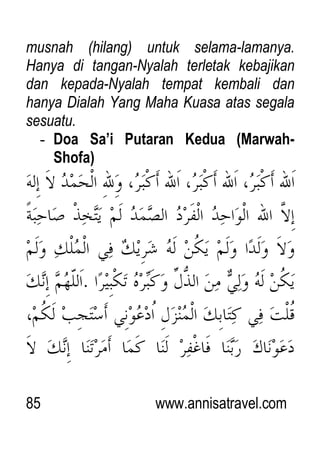 85 www.annisatravel.com
musnah (hilang) untuk selama-lamanya.
Hanya di tangan-Nyalah terletak kebajikan
dan kepada-Nyalah tempat kembali dan
hanya Dialah Yang Maha Kuasa atas segala
sesuatu.
- Doa Sa’i Putaran Kedua (Marwah-
Shofa)
 