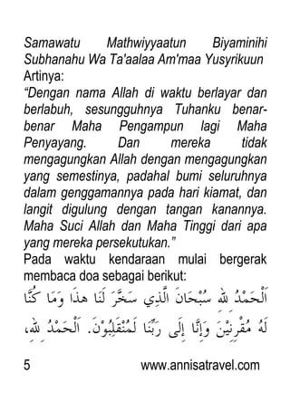 5 www.annisatravel.com
Samawatu Mathwiyyaatun Biyaminihi
Subhanahu Wa Ta'aalaa Am'maa Yusyrikuun
Artinya:
“Dengan nama Allah di waktu berlayar dan
berlabuh, sesungguhnya Tuhanku benar-
benar Maha Pengampun lagi Maha
Penyayang. Dan mereka tidak
mengagungkan Allah dengan mengagungkan
yang semestinya, padahal bumi seluruhnya
dalam genggamannya pada hari kiamat, dan
langit digulung dengan tangan kanannya.
Maha Suci Allah dan Maha Tinggi dari apa
yang mereka persekutukan.”
Pada waktu kendaraan mulai bergerak
membaca doa sebagai berikut:
 