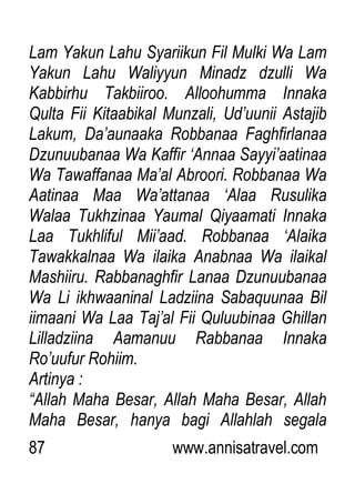 87 www.annisatravel.com
Lam Yakun Lahu Syariikun Fil Mulki Wa Lam
Yakun Lahu Waliyyun Minadz dzulli Wa
Kabbirhu Takbiiroo. Alloohumma Innaka
Qulta Fii Kitaabikal Munzali, Ud‟uunii Astajib
Lakum, Da‟aunaaka Robbanaa Faghfirlanaa
Dzunuubanaa Wa Kaffir „Annaa Sayyi‟aatinaa
Wa Tawaffanaa Ma‟al Abroori. Robbanaa Wa
Aatinaa Maa Wa‟attanaa „Alaa Rusulika
Walaa Tukhzinaa Yaumal Qiyaamati Innaka
Laa Tukhliful Mii‟aad. Robbanaa „Alaika
Tawakkalnaa Wa ilaika Anabnaa Wa ilaikal
Mashiiru. Rabbanaghfir Lanaa Dzunuubanaa
Wa Li ikhwaaninal Ladziina Sabaquunaa Bil
iimaani Wa Laa Taj‟al Fii Quluubinaa Ghillan
Lilladziina Aamanuu Rabbanaa Innaka
Ro‟uufur Rohiim.
Artinya :
“Allah Maha Besar, Allah Maha Besar, Allah
Maha Besar, hanya bagi Allahlah segala
 
