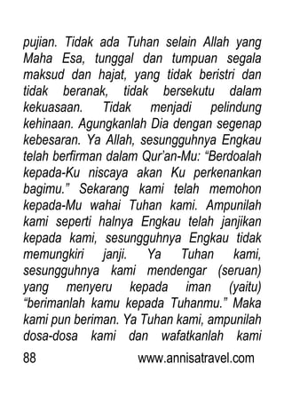 88 www.annisatravel.com
pujian. Tidak ada Tuhan selain Allah yang
Maha Esa, tunggal dan tumpuan segala
maksud dan hajat, yang tidak beristri dan
tidak beranak, tidak bersekutu dalam
kekuasaan. Tidak menjadi pelindung
kehinaan. Agungkanlah Dia dengan segenap
kebesaran. Ya Allah, sesungguhnya Engkau
telah berfirman dalam Qur‟an-Mu: “Berdoalah
kepada-Ku niscaya akan Ku perkenankan
bagimu.” Sekarang kami telah memohon
kepada-Mu wahai Tuhan kami. Ampunilah
kami seperti halnya Engkau telah janjikan
kepada kami, sesungguhnya Engkau tidak
memungkiri janji. Ya Tuhan kami,
sesungguhnya kami mendengar (seruan)
yang menyeru kepada iman (yaitu)
“berimanlah kamu kepada Tuhanmu.” Maka
kami pun beriman. Ya Tuhan kami, ampunilah
dosa-dosa kami dan wafatkanlah kami
 