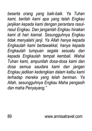 89 www.annisatravel.com
beserta orang yang baik-baik. Ya Tuhan
kami, berilah kami apa yang telah Engkau
janjikan kepada kami dengan perantara rasul-
rasul Engkau. Dan janganlah Engkau hinakan
kami di hari kiamat. Sesungguhnya Engkau
tidak menyalahi janji. Ya Allah hanya kepada
Engkaulah kami bertawakkal, hanya kepada
Engkaulah tumpuan segala sesuatu dan
kepada Engkaulah tempat kembali. Wahai
Tuhan kami, ampunilah dosa-dosa kami dan
dosa semua saudara kami dan jangan
Engkau jadikan kedengkian dalam kalbu kami
terhadap mereka yang telah beriman. Ya
Allah, sesungguhnya Engkau Maha pengasih
dan maha Penyayang.”
 