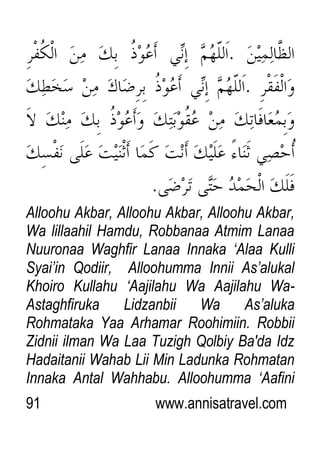 91 www.annisatravel.com
Alloohu Akbar, Alloohu Akbar, Alloohu Akbar,
Wa lillaahil Hamdu, Robbanaa Atmim Lanaa
Nuuronaa Waghfir Lanaa Innaka „Alaa Kulli
Syai‟in Qodiir, Alloohumma Innii As‟alukal
Khoiro Kullahu „Aajilahu Wa Aajilahu Wa-
Astaghfiruka Lidzanbii Wa As‟aluka
Rohmataka Yaa Arhamar Roohimiin. Robbii
Zidnii ilman Wa Laa Tuzigh Qolbiy Ba'da Idz
Hadaitanii Wahab Lii Min Ladunka Rohmatan
Innaka Antal Wahhabu. Alloohumma „Aafini
 