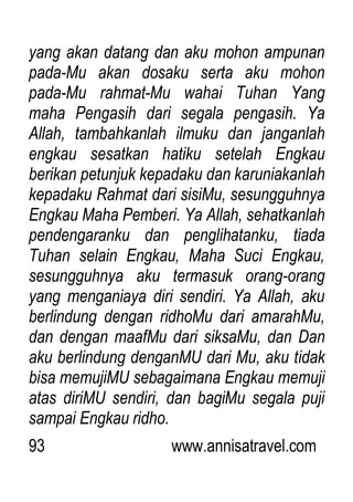 93 www.annisatravel.com
yang akan datang dan aku mohon ampunan
pada-Mu akan dosaku serta aku mohon
pada-Mu rahmat-Mu wahai Tuhan Yang
maha Pengasih dari segala pengasih. Ya
Allah, tambahkanlah ilmuku dan janganlah
engkau sesatkan hatiku setelah Engkau
berikan petunjuk kepadaku dan karuniakanlah
kepadaku Rahmat dari sisiMu, sesungguhnya
Engkau Maha Pemberi. Ya Allah, sehatkanlah
pendengaranku dan penglihatanku, tiada
Tuhan selain Engkau, Maha Suci Engkau,
sesungguhnya aku termasuk orang-orang
yang menganiaya diri sendiri. Ya Allah, aku
berlindung dengan ridhoMu dari amarahMu,
dan dengan maafMu dari siksaMu, dan Dan
aku berlindung denganMU dari Mu, aku tidak
bisa memujiMU sebagaimana Engkau memuji
atas diriMU sendiri, dan bagiMu segala puji
sampai Engkau ridho.
 