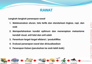 RAWAT

Langkah-langkah penerapan rawat

1. Melaksanakan aturan, tata tertib dan standarisasi ringkas, rapi, dan        t
                                                                               e
                                                                               f
   resik                                                                       a

                                                                               m
2. Mempertahankan kondisi optimum dan menerapkan mekanisme                     a
                                                                               r
                                                                               h
   kendali visual, anti tolol dan anti salah                                   a
                                                                               e
                                                                               n
3. Penentuan target-target efisiensi / produktifitas                           d
                                                                               r
                                                                               a
4. Evaluasi penerapan rawat dan divisualisasikan
                                                                               c
                                                                               o
5. Penerapan Kaizen (perubahan ke arah lebih baik)                             n
                                                                               s
                                                                               u
                                                                               l
                                                                               t
                                                                               a
                                                                               n
                                                                               t

                                                                          10
 