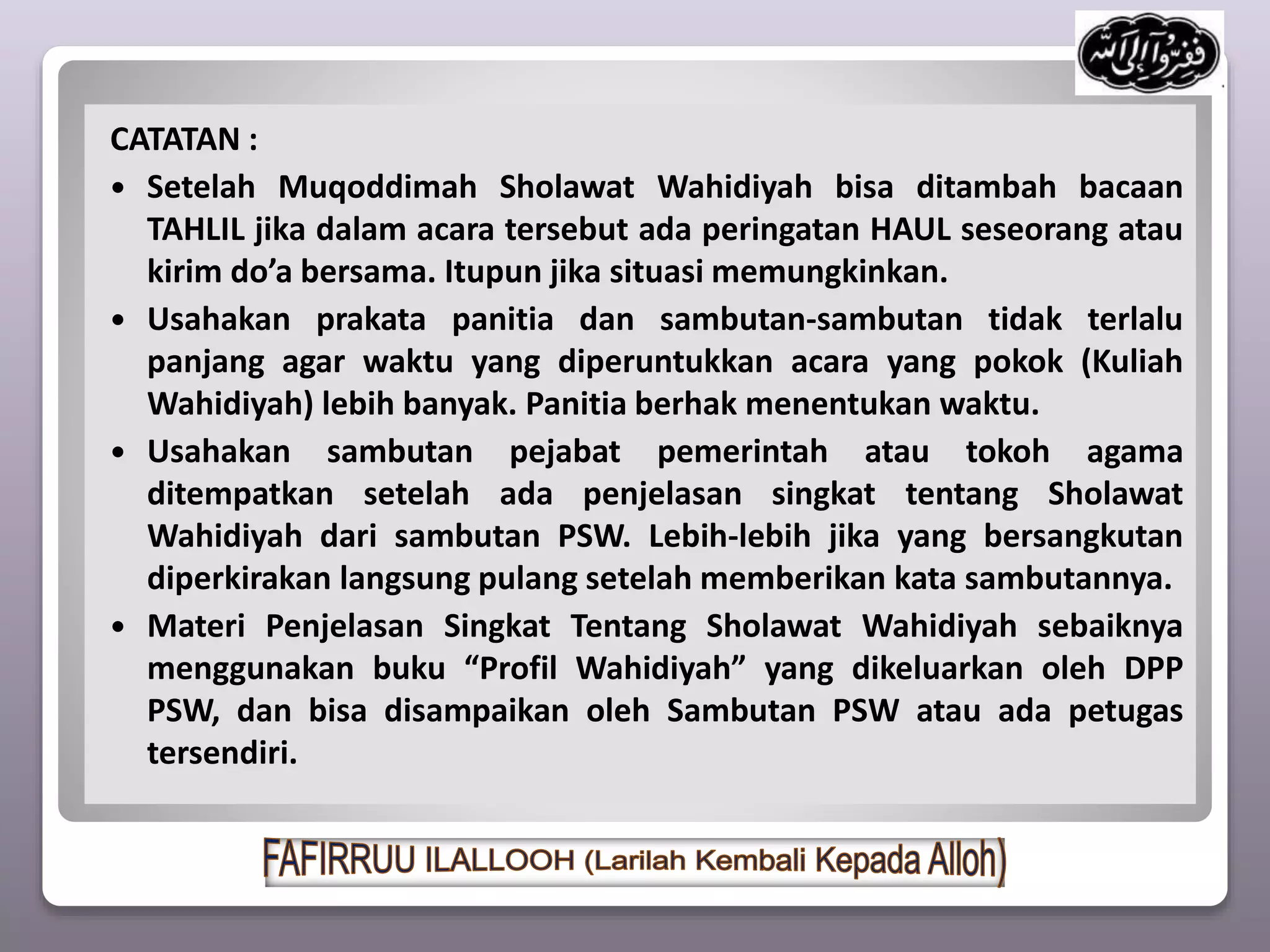 CATATAN :
 Setelah Muqoddimah Sholawat Wahidiyah bisa ditambah bacaan
TAHLIL jika dalam acara tersebut ada peringatan HAUL seseorang atau
kirim do’a bersama. Itupun jika situasi memungkinkan.
 Usahakan prakata panitia dan sambutan-sambutan tidak terlalu
panjang agar waktu yang diperuntukkan acara yang pokok (Kuliah
Wahidiyah) lebih banyak. Panitia berhak menentukan waktu.
 Usahakan sambutan pejabat pemerintah atau tokoh agama
ditempatkan setelah ada penjelasan singkat tentang Sholawat
Wahidiyah dari sambutan PSW. Lebih-lebih jika yang bersangkutan
diperkirakan langsung pulang setelah memberikan kata sambutannya.
 Materi Penjelasan Singkat Tentang Sholawat Wahidiyah sebaiknya
menggunakan buku “Profil Wahidiyah” yang dikeluarkan oleh DPP
PSW, dan bisa disampaikan oleh Sambutan PSW atau ada petugas
tersendiri.
 