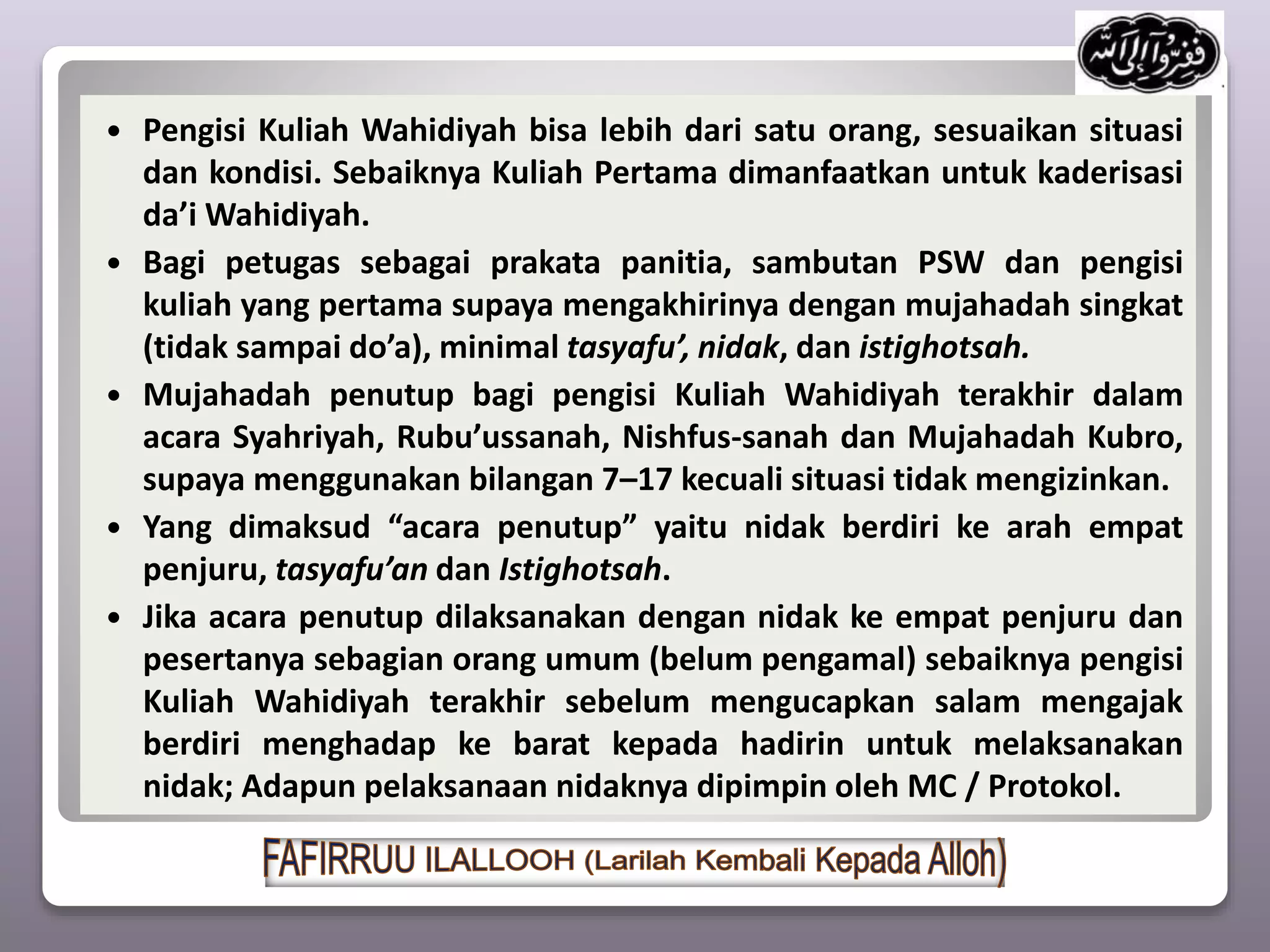  Pengisi Kuliah Wahidiyah bisa lebih dari satu orang, sesuaikan situasi
dan kondisi. Sebaiknya Kuliah Pertama dimanfaatkan untuk kaderisasi
da’i Wahidiyah.
 Bagi petugas sebagai prakata panitia, sambutan PSW dan pengisi
kuliah yang pertama supaya mengakhirinya dengan mujahadah singkat
(tidak sampai do’a), minimal tasyafu’, nidak, dan istighotsah.
 Mujahadah penutup bagi pengisi Kuliah Wahidiyah terakhir dalam
acara Syahriyah, Rubu’ussanah, Nishfus-sanah dan Mujahadah Kubro,
supaya menggunakan bilangan 7–17 kecuali situasi tidak mengizinkan.
 Yang dimaksud “acara penutup” yaitu nidak berdiri ke arah empat
penjuru, tasyafu’an dan Istighotsah.
 Jika acara penutup dilaksanakan dengan nidak ke empat penjuru dan
pesertanya sebagian orang umum (belum pengamal) sebaiknya pengisi
Kuliah Wahidiyah terakhir sebelum mengucapkan salam mengajak
berdiri menghadap ke barat kepada hadirin untuk melaksanakan
nidak; Adapun pelaksanaan nidaknya dipimpin oleh MC / Protokol.
 