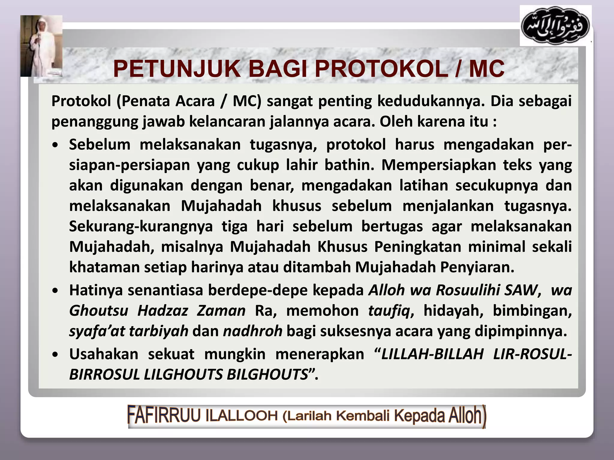 PETUNJUK BAGI PROTOKOL / MC
Protokol (Penata Acara / MC) sangat penting kedudukannya. Dia sebagai
penanggung jawab kelancaran jalannya acara. Oleh karena itu :
 Sebelum melaksanakan tugasnya, protokol harus mengadakan per-
siapan-persiapan yang cukup lahir bathin. Mempersiapkan teks yang
akan digunakan dengan benar, mengadakan latihan secukupnya dan
melaksanakan Mujahadah khusus sebelum menjalankan tugasnya.
Sekurang-kurangnya tiga hari sebelum bertugas agar melaksanakan
Mujahadah, misalnya Mujahadah Khusus Peningkatan minimal sekali
khataman setiap harinya atau ditambah Mujahadah Penyiaran.
 Hatinya senantiasa berdepe-depe kepada Alloh wa Rosuulihi SAW, wa
Ghoutsu Hadzaz Zaman Ra, memohon taufiq, hidayah, bimbingan,
syafa’at tarbiyah dan nadhroh bagi suksesnya acara yang dipimpinnya.
 Usahakan sekuat mungkin menerapkan “LILLAH-BILLAH LIR-ROSUL-
BIRROSUL LILGHOUTS BILGHOUTS”.
 