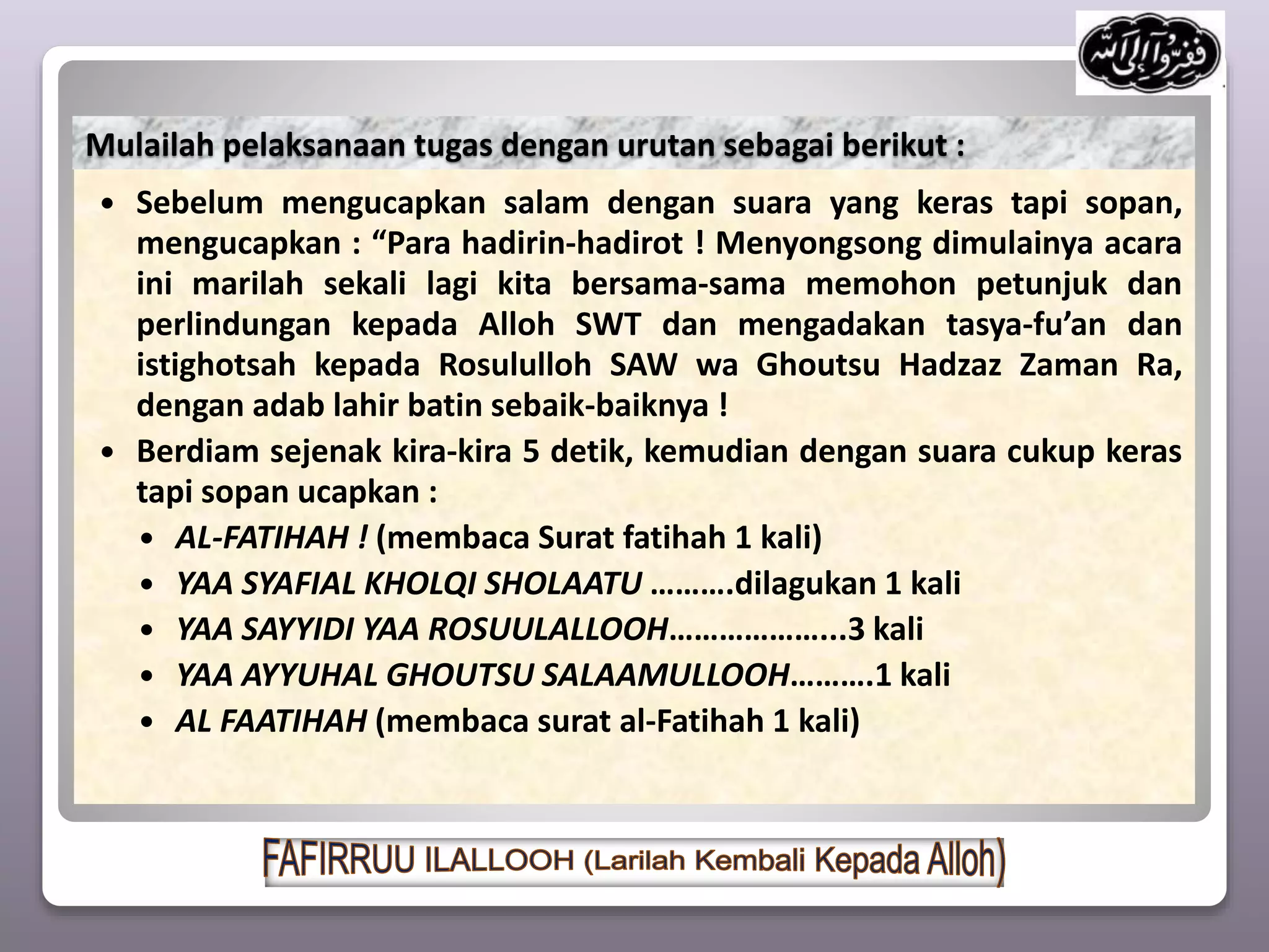  Sebelum mengucapkan salam dengan suara yang keras tapi sopan,
mengucapkan : “Para hadirin-hadirot ! Menyongsong dimulainya acara
ini marilah sekali lagi kita bersama-sama memohon petunjuk dan
perlindungan kepada Alloh SWT dan mengadakan tasya-fu’an dan
istighotsah kepada Rosululloh SAW wa Ghoutsu Hadzaz Zaman Ra,
dengan adab lahir batin sebaik-baiknya !
 Berdiam sejenak kira-kira 5 detik, kemudian dengan suara cukup keras
tapi sopan ucapkan :
 AL-FATIHAH ! (membaca Surat fatihah 1 kali)
 YAA SYAFIAL KHOLQI SHOLAATU ……….dilagukan 1 kali
 YAA SAYYIDI YAA ROSUULALLOOH………………...3 kali
 YAA AYYUHAL GHOUTSU SALAAMULLOOH……….1 kali
 AL FAATIHAH (membaca surat al-Fatihah 1 kali)
Mulailah pelaksanaan tugas dengan urutan sebagai berikut :
 