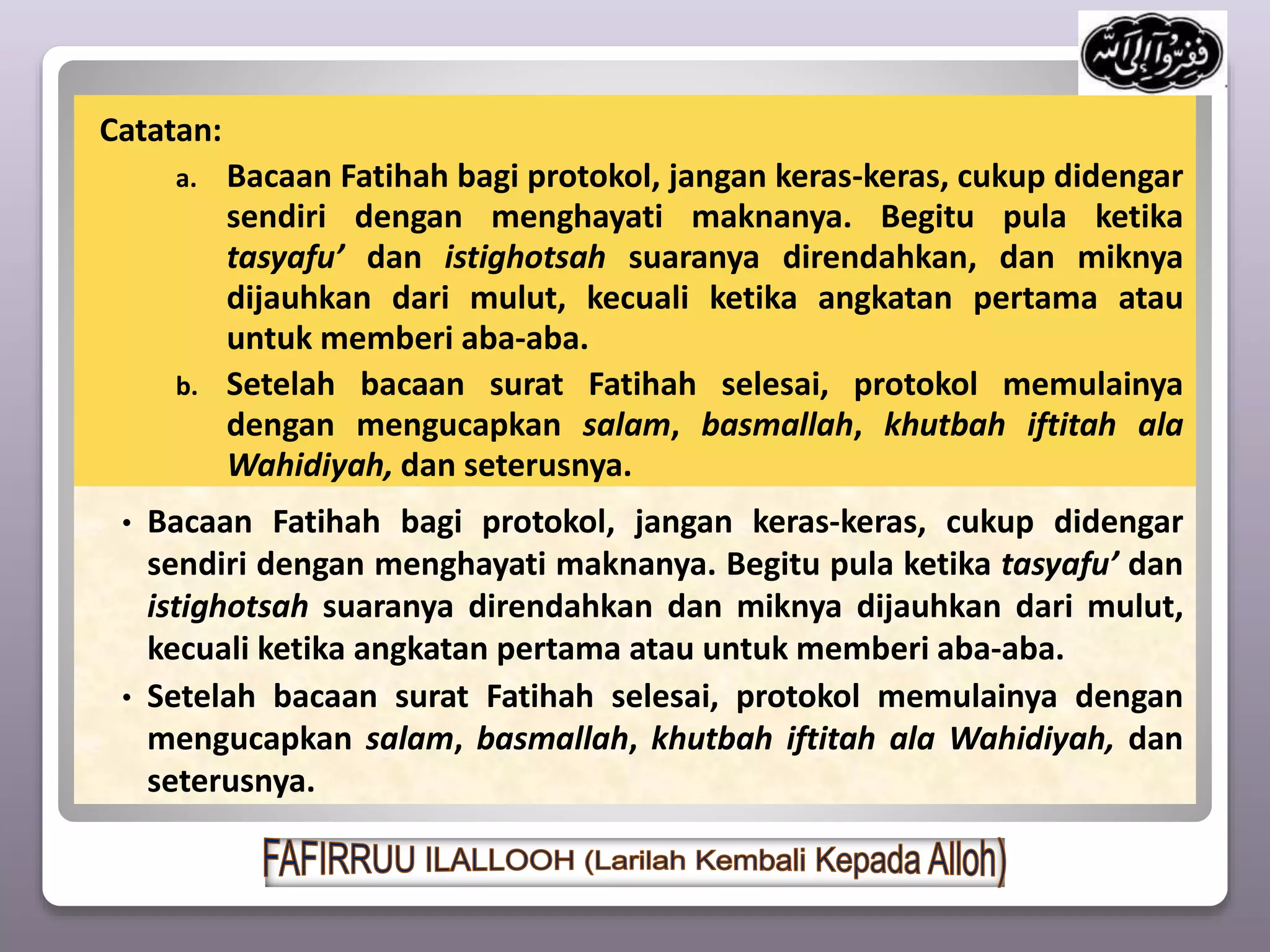Catatan:
a. Bacaan Fatihah bagi protokol, jangan keras-keras, cukup didengar
sendiri dengan menghayati maknanya. Begitu pula ketika
tasyafu’ dan istighotsah suaranya direndahkan, dan miknya
dijauhkan dari mulut, kecuali ketika angkatan pertama atau
untuk memberi aba-aba.
b. Setelah bacaan surat Fatihah selesai, protokol memulainya
dengan mengucapkan salam, basmallah, khutbah iftitah ala
Wahidiyah, dan seterusnya.
• Bacaan Fatihah bagi protokol, jangan keras-keras, cukup didengar
sendiri dengan menghayati maknanya. Begitu pula ketika tasyafu’ dan
istighotsah suaranya direndahkan dan miknya dijauhkan dari mulut,
kecuali ketika angkatan pertama atau untuk memberi aba-aba.
• Setelah bacaan surat Fatihah selesai, protokol memulainya dengan
mengucapkan salam, basmallah, khutbah iftitah ala Wahidiyah, dan
seterusnya.
 