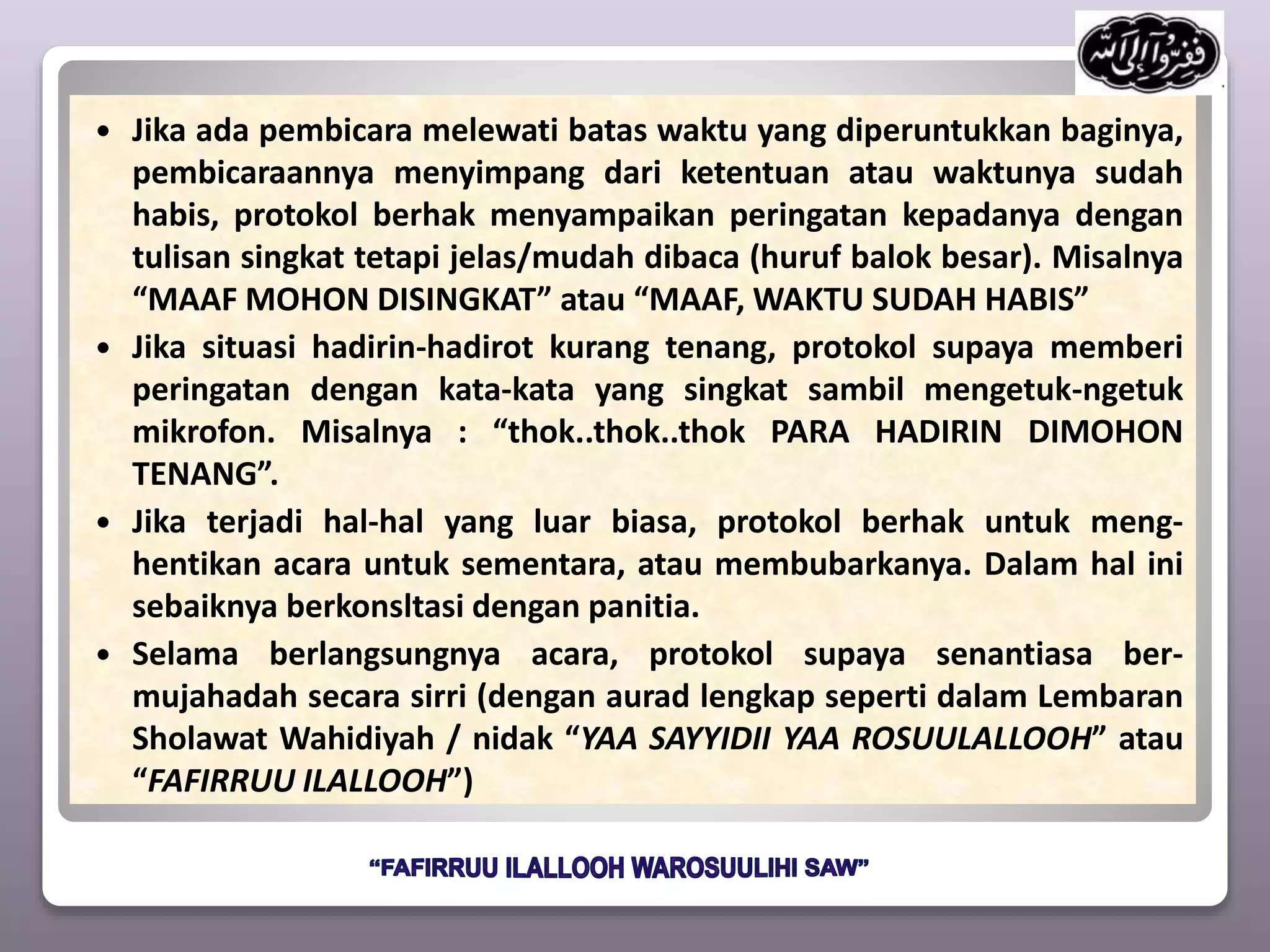  Jika ada pembicara melewati batas waktu yang diperuntukkan baginya,
pembicaraannya menyimpang dari ketentuan atau waktunya sudah
habis, protokol berhak menyampaikan peringatan kepadanya dengan
tulisan singkat tetapi jelas/mudah dibaca (huruf balok besar). Misalnya
“MAAF MOHON DISINGKAT” atau “MAAF, WAKTU SUDAH HABIS”
 Jika situasi hadirin-hadirot kurang tenang, protokol supaya memberi
peringatan dengan kata-kata yang singkat sambil mengetuk-ngetuk
mikrofon. Misalnya : “thok..thok..thok PARA HADIRIN DIMOHON
TENANG”.
 Jika terjadi hal-hal yang luar biasa, protokol berhak untuk meng-
hentikan acara untuk sementara, atau membubarkanya. Dalam hal ini
sebaiknya berkonsltasi dengan panitia.
 Selama berlangsungnya acara, protokol supaya senantiasa ber-
mujahadah secara sirri (dengan aurad lengkap seperti dalam Lembaran
Sholawat Wahidiyah / nidak “YAA SAYYIDII YAA ROSUULALLOOH” atau
“FAFIRRUU ILALLOOH”)
 