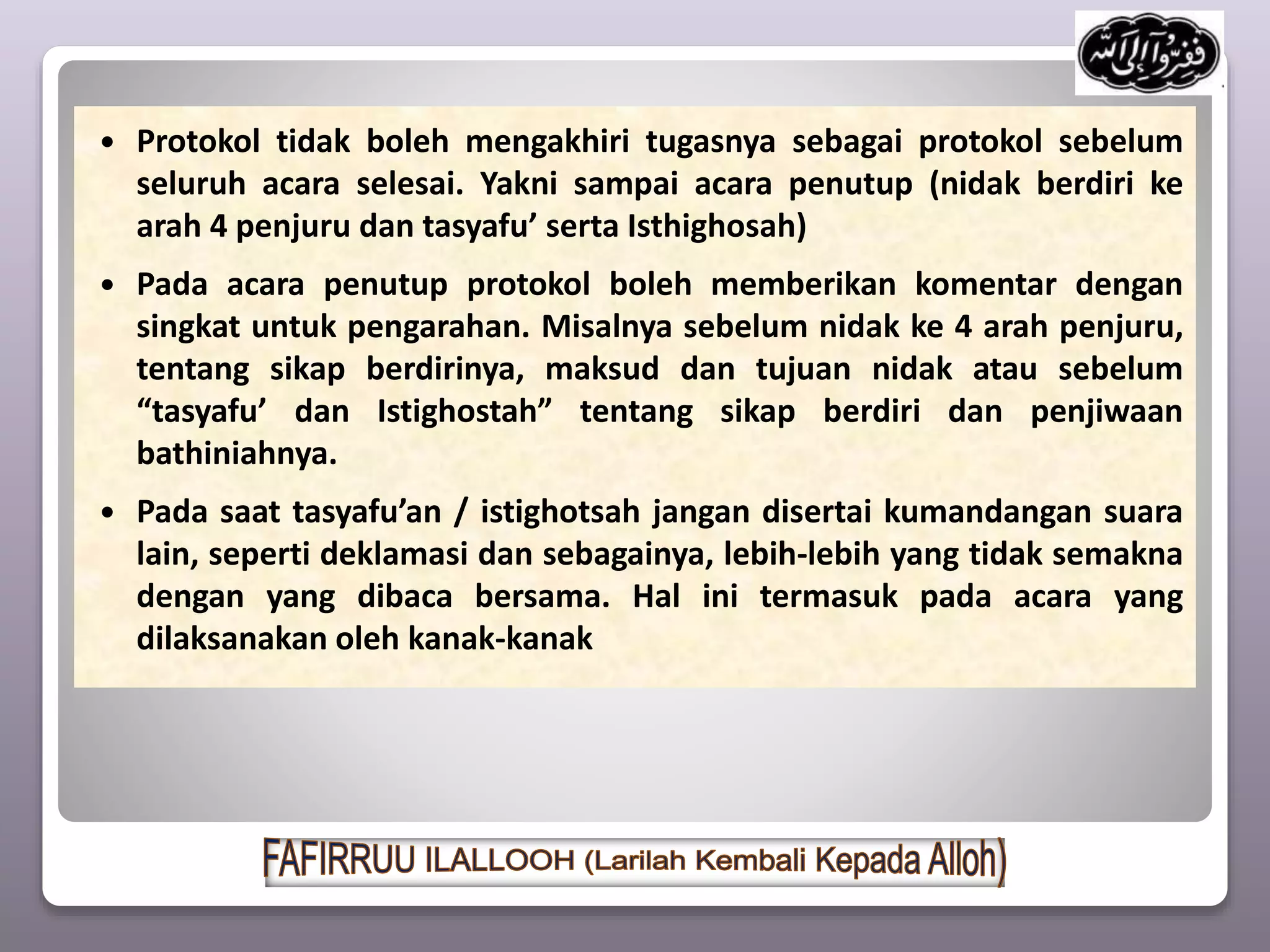  Protokol tidak boleh mengakhiri tugasnya sebagai protokol sebelum
seluruh acara selesai. Yakni sampai acara penutup (nidak berdiri ke
arah 4 penjuru dan tasyafu’ serta Isthighosah)
 Pada acara penutup protokol boleh memberikan komentar dengan
singkat untuk pengarahan. Misalnya sebelum nidak ke 4 arah penjuru,
tentang sikap berdirinya, maksud dan tujuan nidak atau sebelum
“tasyafu’ dan Istighostah” tentang sikap berdiri dan penjiwaan
bathiniahnya.
 Pada saat tasyafu’an / istighotsah jangan disertai kumandangan suara
lain, seperti deklamasi dan sebagainya, lebih-lebih yang tidak semakna
dengan yang dibaca bersama. Hal ini termasuk pada acara yang
dilaksanakan oleh kanak-kanak
 