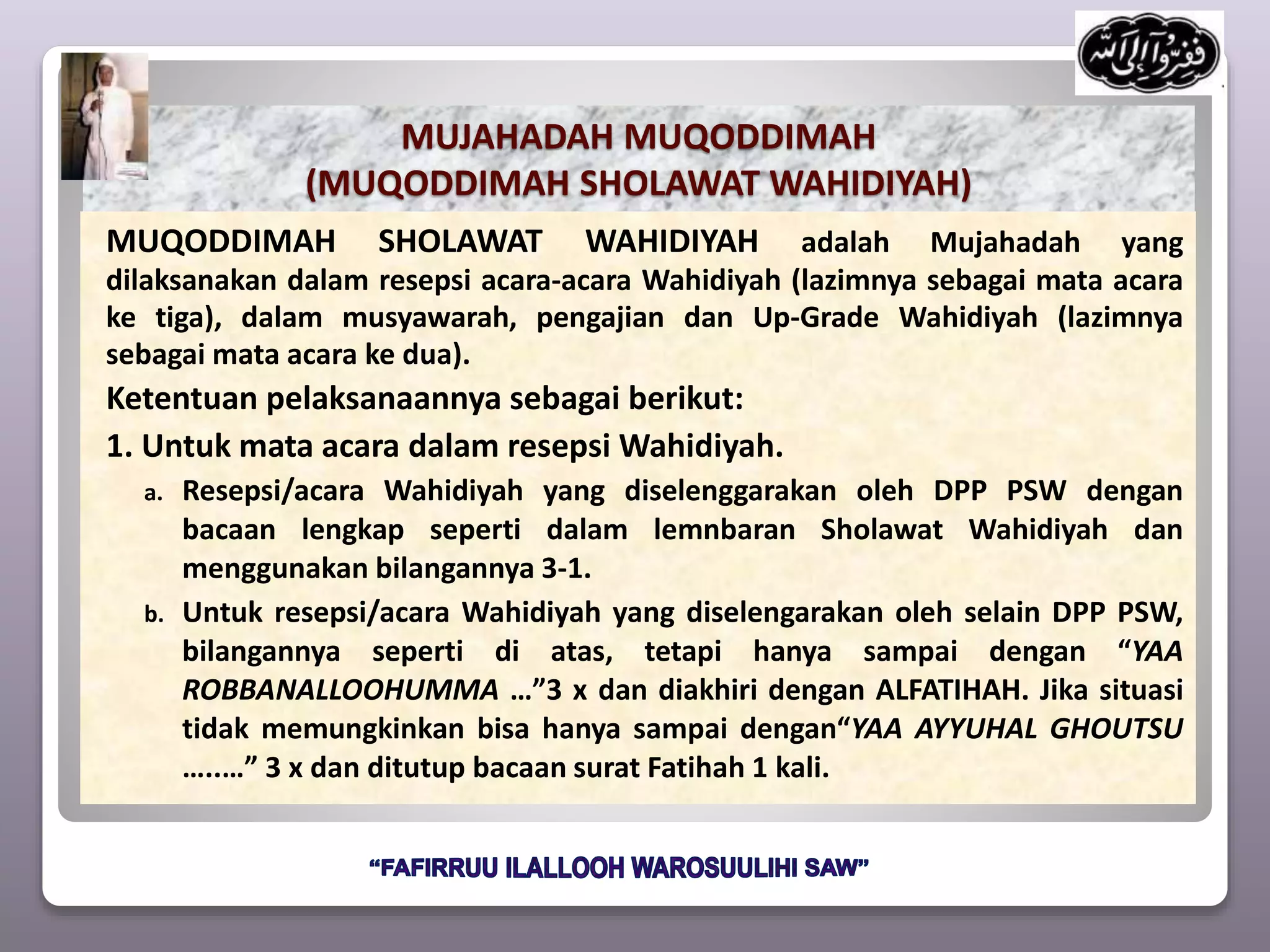 MUJAHADAH MUQODDIMAH
(MUQODDIMAH SHOLAWAT WAHIDIYAH)
MUQODDIMAH SHOLAWAT WAHIDIYAH adalah Mujahadah yang
dilaksanakan dalam resepsi acara-acara Wahidiyah (lazimnya sebagai mata acara
ke tiga), dalam musyawarah, pengajian dan Up-Grade Wahidiyah (lazimnya
sebagai mata acara ke dua).
Ketentuan pelaksanaannya sebagai berikut:
1. Untuk mata acara dalam resepsi Wahidiyah.
a. Resepsi/acara Wahidiyah yang diselenggarakan oleh DPP PSW dengan
bacaan lengkap seperti dalam lemnbaran Sholawat Wahidiyah dan
menggunakan bilangannya 3-1.
b. Untuk resepsi/acara Wahidiyah yang diselengarakan oleh selain DPP PSW,
bilangannya seperti di atas, tetapi hanya sampai dengan “YAA
ROBBANALLOOHUMMA …”3 x dan diakhiri dengan ALFATIHAH. Jika situasi
tidak memungkinkan bisa hanya sampai dengan“YAA AYYUHAL GHOUTSU
…..…” 3 x dan ditutup bacaan surat Fatihah 1 kali.
 