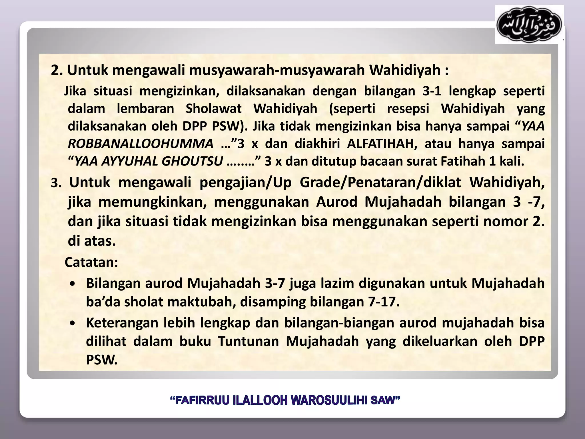 2. Untuk mengawali musyawarah-musyawarah Wahidiyah :
Jika situasi mengizinkan, dilaksanakan dengan bilangan 3-1 lengkap seperti
dalam lembaran Sholawat Wahidiyah (seperti resepsi Wahidiyah yang
dilaksanakan oleh DPP PSW). Jika tidak mengizinkan bisa hanya sampai “YAA
ROBBANALLOOHUMMA …”3 x dan diakhiri ALFATIHAH, atau hanya sampai
“YAA AYYUHAL GHOUTSU …..…” 3 x dan ditutup bacaan surat Fatihah 1 kali.
3. Untuk mengawali pengajian/Up Grade/Penataran/diklat Wahidiyah,
jika memungkinkan, menggunakan Aurod Mujahadah bilangan 3 -7,
dan jika situasi tidak mengizinkan bisa menggunakan seperti nomor 2.
di atas.
Catatan:
 Bilangan aurod Mujahadah 3-7 juga lazim digunakan untuk Mujahadah
ba’da sholat maktubah, disamping bilangan 7-17.
 Keterangan lebih lengkap dan bilangan-biangan aurod mujahadah bisa
dilihat dalam buku Tuntunan Mujahadah yang dikeluarkan oleh DPP
PSW.
 