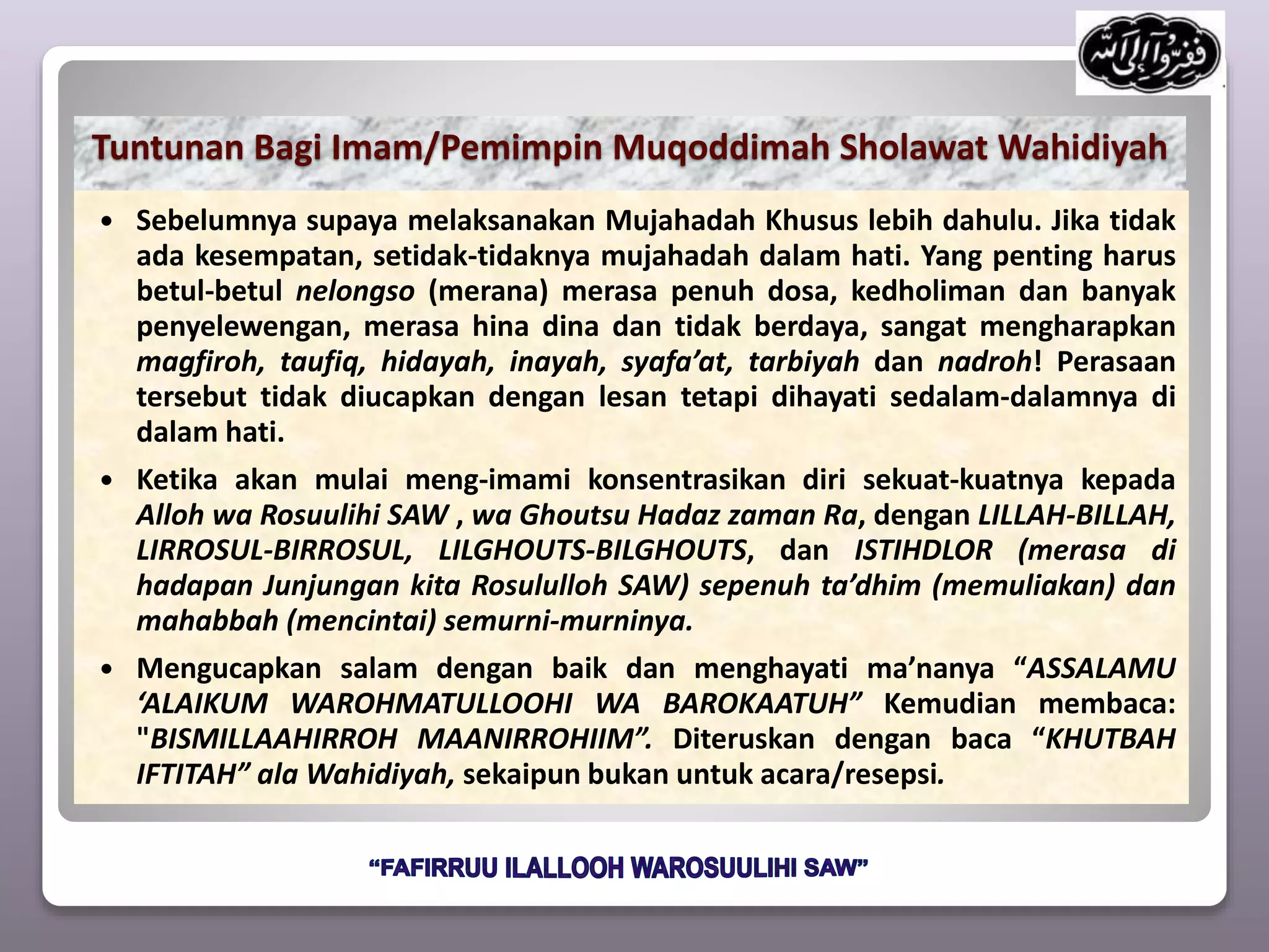 Tuntunan Bagi Imam/Pemimpin Muqoddimah Sholawat Wahidiyah
 Sebelumnya supaya melaksanakan Mujahadah Khusus lebih dahulu. Jika tidak
ada kesempatan, setidak-tidaknya mujahadah dalam hati. Yang penting harus
betul-betul nelongso (merana) merasa penuh dosa, kedholiman dan banyak
penyelewengan, merasa hina dina dan tidak berdaya, sangat mengharapkan
magfiroh, taufiq, hidayah, inayah, syafa’at, tarbiyah dan nadroh! Perasaan
tersebut tidak diucapkan dengan lesan tetapi dihayati sedalam-dalamnya di
dalam hati.
 Ketika akan mulai meng-imami konsentrasikan diri sekuat-kuatnya kepada
Alloh wa Rosuulihi SAW , wa Ghoutsu Hadaz zaman Ra, dengan LILLAH-BILLAH,
LIRROSUL-BIRROSUL, LILGHOUTS-BILGHOUTS, dan ISTIHDLOR (merasa di
hadapan Junjungan kita Rosululloh SAW) sepenuh ta’dhim (memuliakan) dan
mahabbah (mencintai) semurni-murninya.
 Mengucapkan salam dengan baik dan menghayati ma’nanya “ASSALAMU
‘ALAIKUM WAROHMATULLOOHI WA BAROKAATUH” Kemudian membaca:
"BISMILLAAHIRROH MAANIRROHIIM”. Diteruskan dengan baca “KHUTBAH
IFTITAH” ala Wahidiyah, sekaipun bukan untuk acara/resepsi.
 