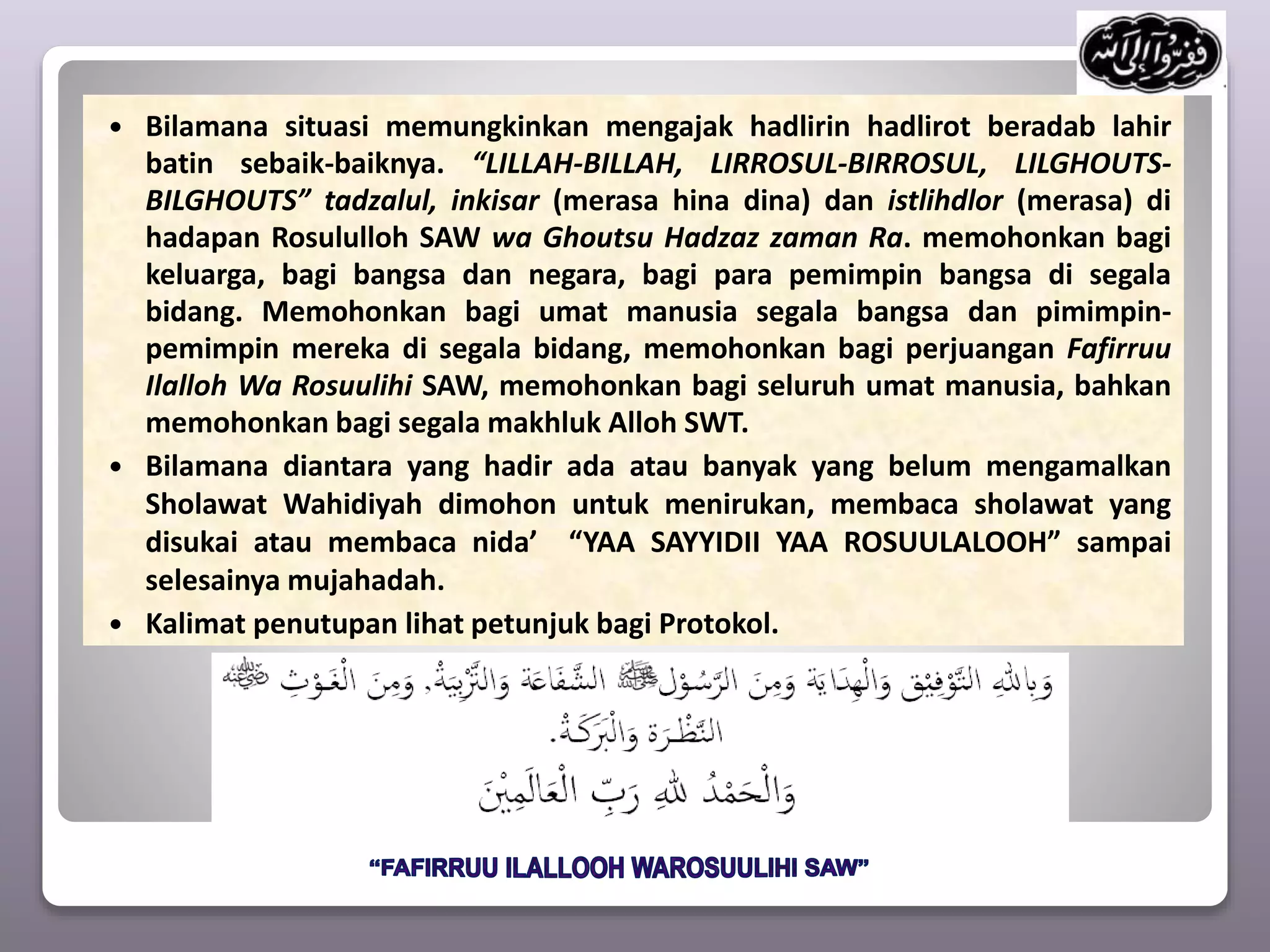  Bilamana situasi memungkinkan mengajak hadlirin hadlirot beradab lahir
batin sebaik-baiknya. “LILLAH-BILLAH, LIRROSUL-BIRROSUL, LILGHOUTS-
BILGHOUTS” tadzalul, inkisar (merasa hina dina) dan istlihdlor (merasa) di
hadapan Rosululloh SAW wa Ghoutsu Hadzaz zaman Ra. memohonkan bagi
keluarga, bagi bangsa dan negara, bagi para pemimpin bangsa di segala
bidang. Memohonkan bagi umat manusia segala bangsa dan pimimpin-
pemimpin mereka di segala bidang, memohonkan bagi perjuangan Fafirruu
Ilalloh Wa Rosuulihi SAW, memohonkan bagi seluruh umat manusia, bahkan
memohonkan bagi segala makhluk Alloh SWT.
 Bilamana diantara yang hadir ada atau banyak yang belum mengamalkan
Sholawat Wahidiyah dimohon untuk menirukan, membaca sholawat yang
disukai atau membaca nida’ “YAA SAYYIDII YAA ROSUULALOOH” sampai
selesainya mujahadah.
 Kalimat penutupan lihat petunjuk bagi Protokol.
 