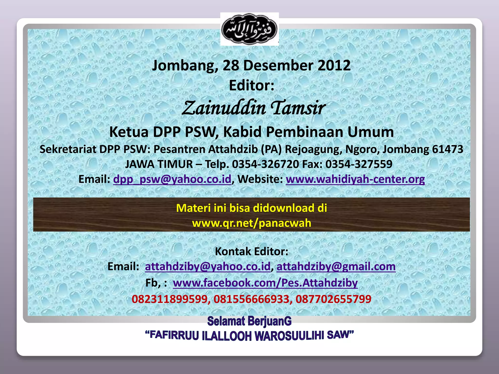 Jombang, 28 Desember 2012
Editor:
Zainuddin Tamsir
Ketua DPP PSW, Kabid Pembinaan Umum
Sekretariat DPP PSW: Pesantren Attahdzib (PA) Rejoagung, Ngoro, Jombang 61473
JAWA TIMUR – Telp. 0354-326720 Fax: 0354-327559
Email: dpp_psw@yahoo.co.id, Website: www.wahidiyah-center.org
Kontak Editor:
Email: attahdziby@yahoo.co.id, attahdziby@gmail.com
Fb, : www.facebook.com/Pes.Attahdziby
082311899599, 081556666933, 087702655799
Materi ini bisa didownload di
www.qr.net/panacwah
 