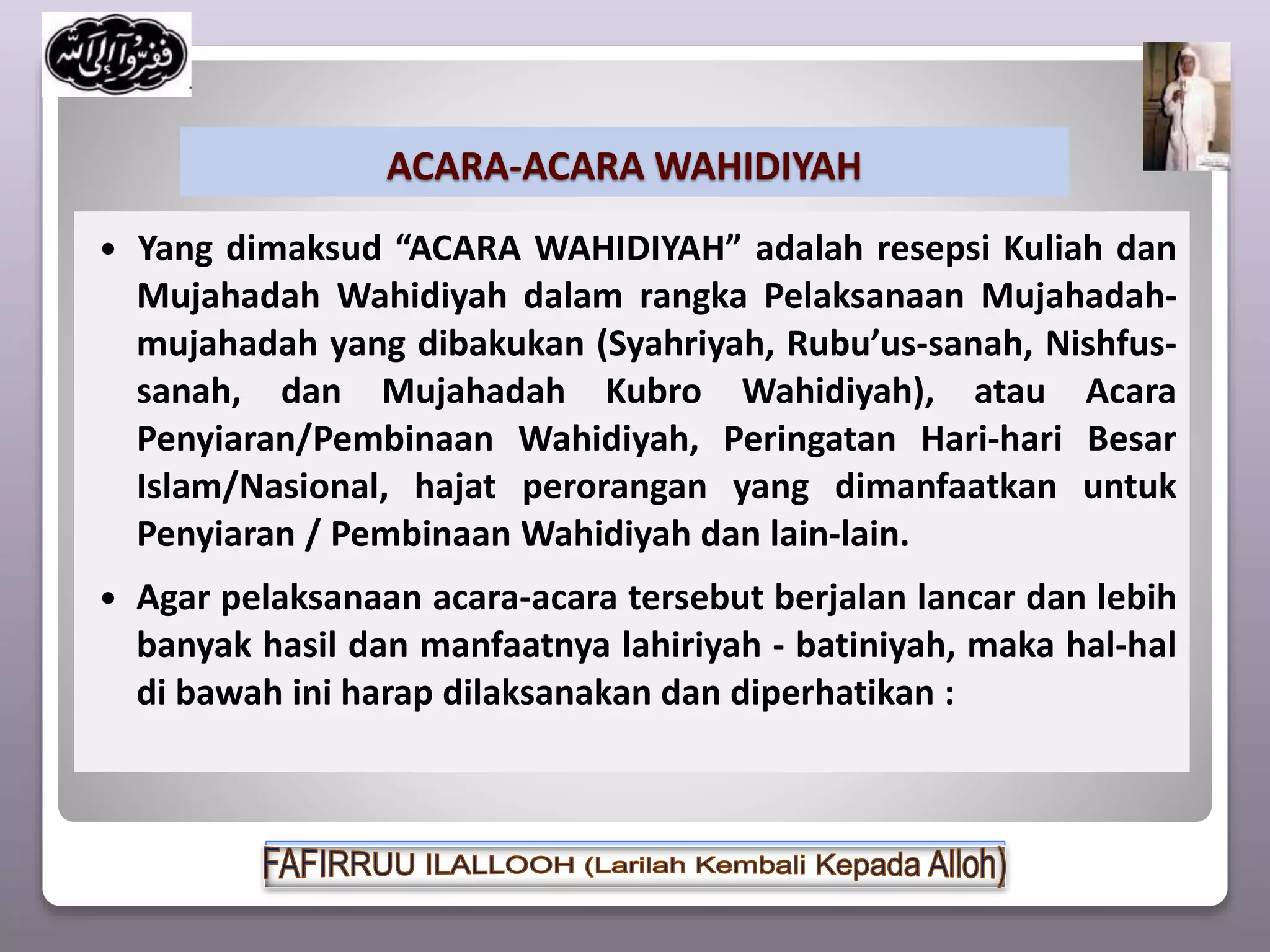 ACARA-ACARA WAHIDIYAH
 Yang dimaksud “ACARA WAHIDIYAH” adalah resepsi Kuliah dan
Mujahadah Wahidiyah dalam rangka Pelaksanaan Mujahadah-
mujahadah yang dibakukan (Syahriyah, Rubu’us-sanah, Nishfus-
sanah, dan Mujahadah Kubro Wahidiyah), atau Acara
Penyiaran/Pembinaan Wahidiyah, Peringatan Hari-hari Besar
Islam/Nasional, hajat perorangan yang dimanfaatkan untuk
Penyiaran / Pembinaan Wahidiyah dan lain-lain.
 Agar pelaksanaan acara-acara tersebut berjalan lancar dan lebih
banyak hasil dan manfaatnya lahiriyah - batiniyah, maka hal-hal
di bawah ini harap dilaksanakan dan diperhatikan :
 