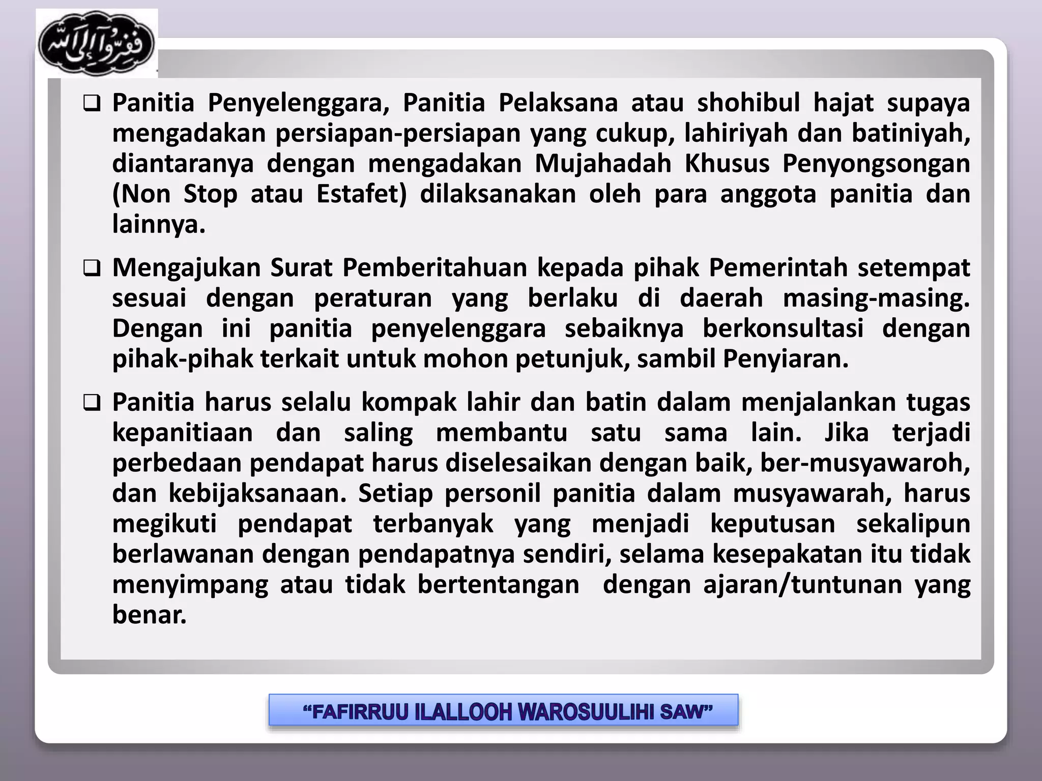 Panitia Penyelenggara, Panitia Pelaksana atau shohibul hajat supaya
mengadakan persiapan-persiapan yang cukup, lahiriyah dan batiniyah,
diantaranya dengan mengadakan Mujahadah Khusus Penyongsongan
(Non Stop atau Estafet) dilaksanakan oleh para anggota panitia dan
lainnya.
 Mengajukan Surat Pemberitahuan kepada pihak Pemerintah setempat
sesuai dengan peraturan yang berlaku di daerah masing-masing.
Dengan ini panitia penyelenggara sebaiknya berkonsultasi dengan
pihak-pihak terkait untuk mohon petunjuk, sambil Penyiaran.
 Panitia harus selalu kompak lahir dan batin dalam menjalankan tugas
kepanitiaan dan saling membantu satu sama lain. Jika terjadi
perbedaan pendapat harus diselesaikan dengan baik, ber-musyawaroh,
dan kebijaksanaan. Setiap personil panitia dalam musyawarah, harus
megikuti pendapat terbanyak yang menjadi keputusan sekalipun
berlawanan dengan pendapatnya sendiri, selama kesepakatan itu tidak
menyimpang atau tidak bertentangan dengan ajaran/tuntunan yang
benar.
 