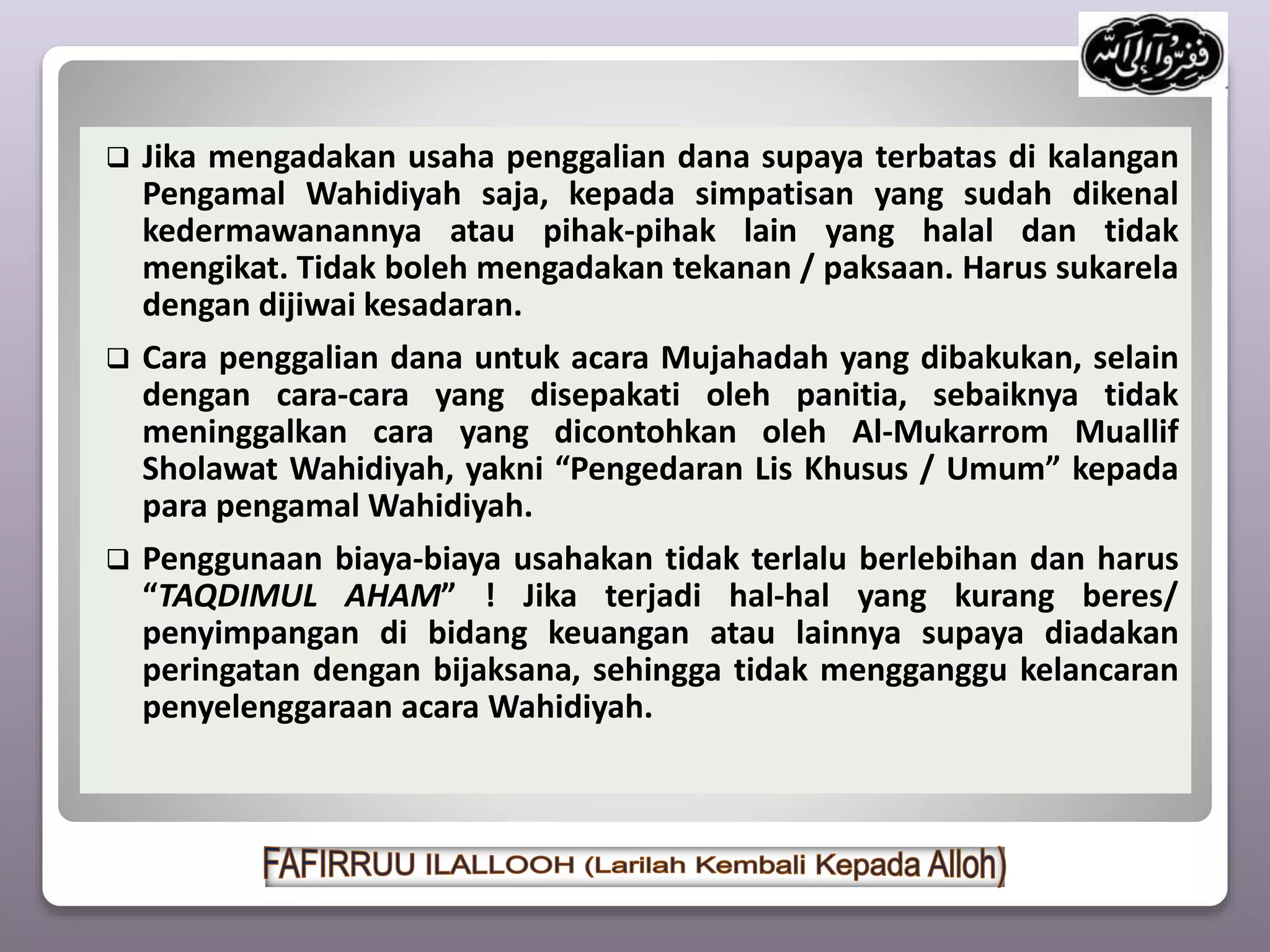  Jika mengadakan usaha penggalian dana supaya terbatas di kalangan
Pengamal Wahidiyah saja, kepada simpatisan yang sudah dikenal
kedermawanannya atau pihak-pihak lain yang halal dan tidak
mengikat. Tidak boleh mengadakan tekanan / paksaan. Harus sukarela
dengan dijiwai kesadaran.
 Cara penggalian dana untuk acara Mujahadah yang dibakukan, selain
dengan cara-cara yang disepakati oleh panitia, sebaiknya tidak
meninggalkan cara yang dicontohkan oleh Al-Mukarrom Muallif
Sholawat Wahidiyah, yakni “Pengedaran Lis Khusus / Umum” kepada
para pengamal Wahidiyah.
 Penggunaan biaya-biaya usahakan tidak terlalu berlebihan dan harus
“TAQDIMUL AHAM” ! Jika terjadi hal-hal yang kurang beres/
penyimpangan di bidang keuangan atau lainnya supaya diadakan
peringatan dengan bijaksana, sehingga tidak mengganggu kelancaran
penyelenggaraan acara Wahidiyah.
 