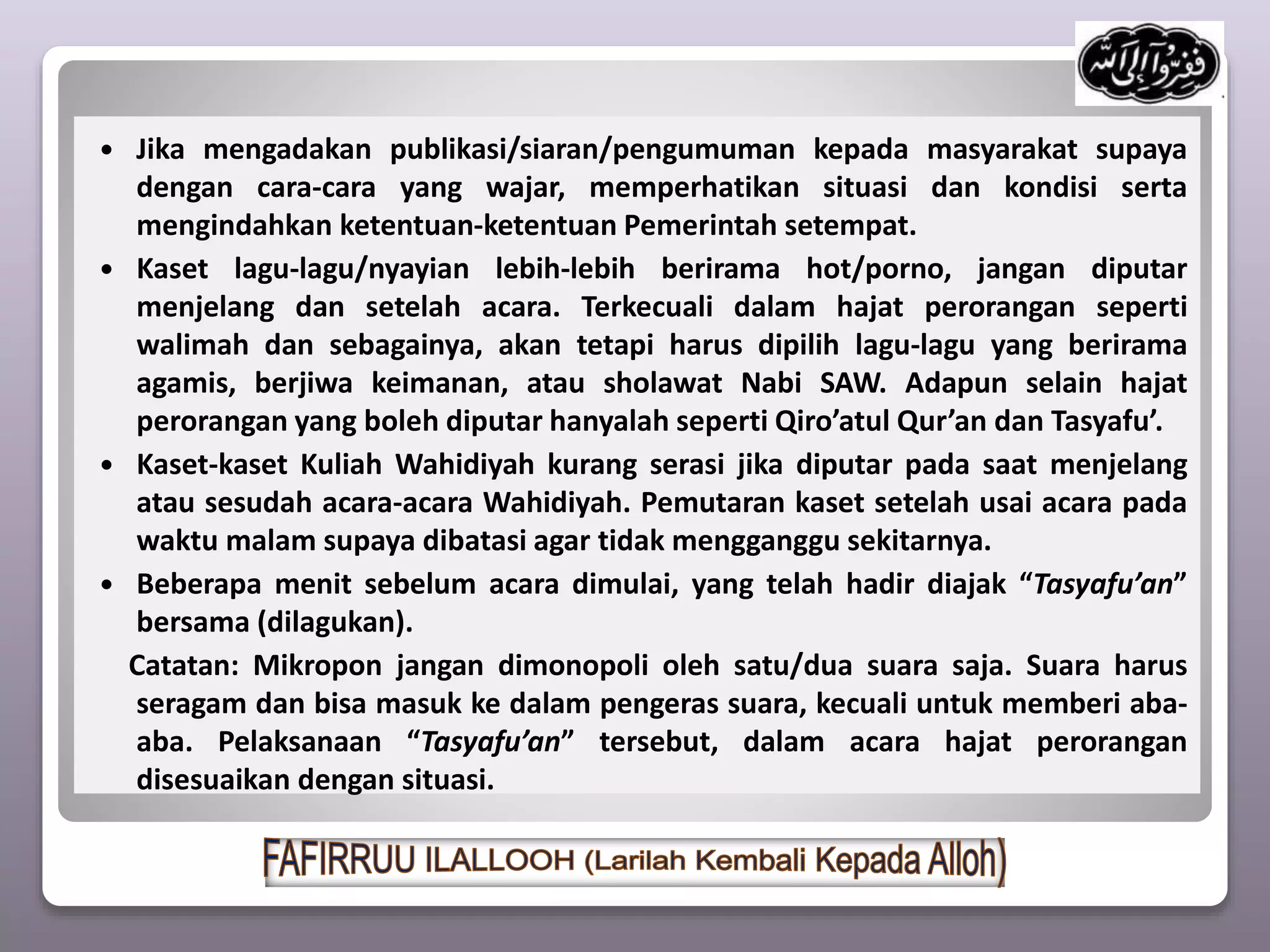  Jika mengadakan publikasi/siaran/pengumuman kepada masyarakat supaya
dengan cara-cara yang wajar, memperhatikan situasi dan kondisi serta
mengindahkan ketentuan-ketentuan Pemerintah setempat.
 Kaset lagu-lagu/nyayian lebih-lebih berirama hot/porno, jangan diputar
menjelang dan setelah acara. Terkecuali dalam hajat perorangan seperti
walimah dan sebagainya, akan tetapi harus dipilih lagu-lagu yang berirama
agamis, berjiwa keimanan, atau sholawat Nabi SAW. Adapun selain hajat
perorangan yang boleh diputar hanyalah seperti Qiro’atul Qur’an dan Tasyafu’.
 Kaset-kaset Kuliah Wahidiyah kurang serasi jika diputar pada saat menjelang
atau sesudah acara-acara Wahidiyah. Pemutaran kaset setelah usai acara pada
waktu malam supaya dibatasi agar tidak mengganggu sekitarnya.
 Beberapa menit sebelum acara dimulai, yang telah hadir diajak “Tasyafu’an”
bersama (dilagukan).
Catatan: Mikropon jangan dimonopoli oleh satu/dua suara saja. Suara harus
seragam dan bisa masuk ke dalam pengeras suara, kecuali untuk memberi aba-
aba. Pelaksanaan “Tasyafu’an” tersebut, dalam acara hajat perorangan
disesuaikan dengan situasi.
 