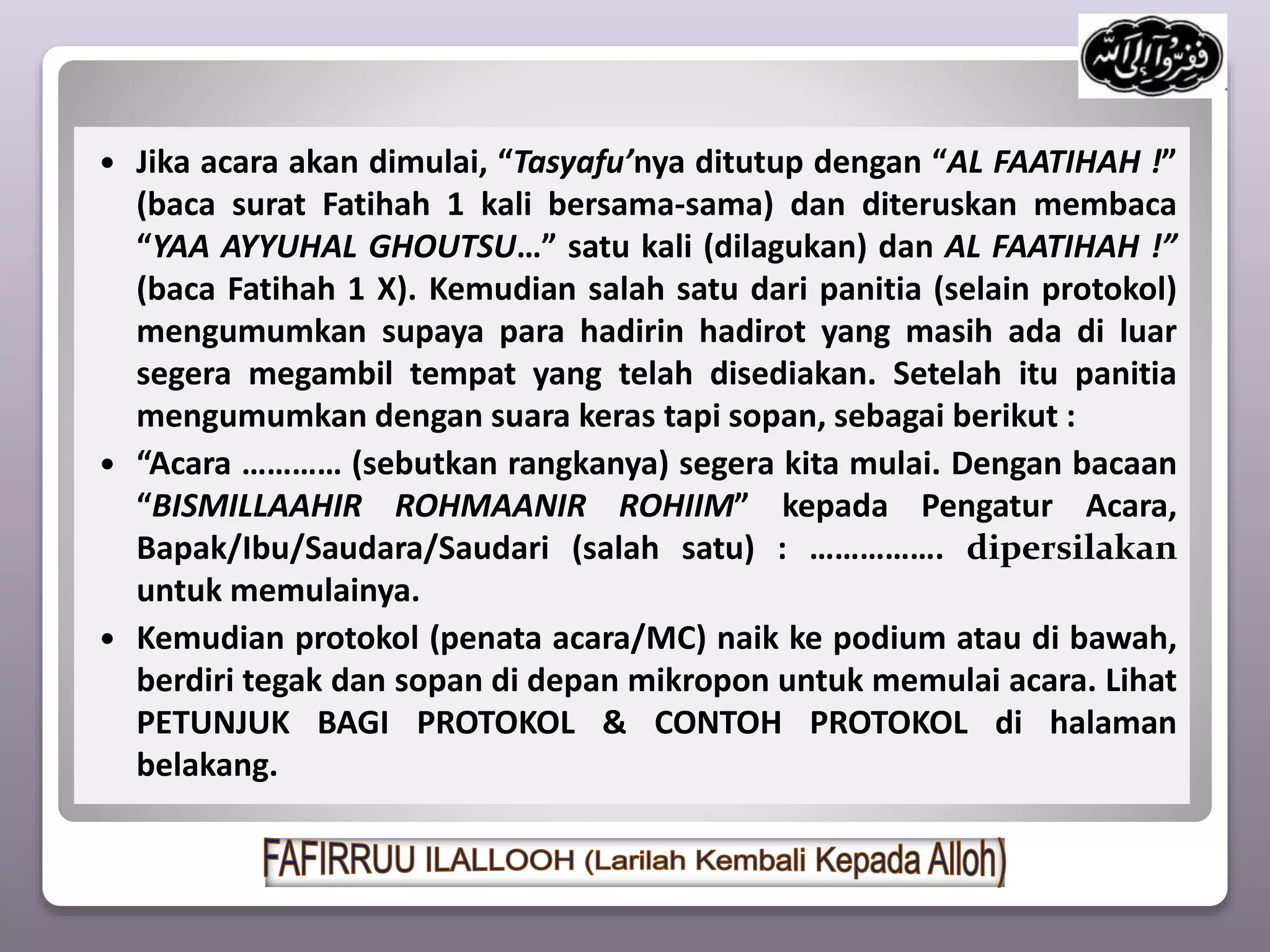  Jika acara akan dimulai, “Tasyafu’nya ditutup dengan “AL FAATIHAH !”
(baca surat Fatihah 1 kali bersama-sama) dan diteruskan membaca
“YAA AYYUHAL GHOUTSU…” satu kali (dilagukan) dan AL FAATIHAH !”
(baca Fatihah 1 X). Kemudian salah satu dari panitia (selain protokol)
mengumumkan supaya para hadirin hadirot yang masih ada di luar
segera megambil tempat yang telah disediakan. Setelah itu panitia
mengumumkan dengan suara keras tapi sopan, sebagai berikut :
 “Acara ………… (sebutkan rangkanya) segera kita mulai. Dengan bacaan
“BISMILLAAHIR ROHMAANIR ROHIIM” kepada Pengatur Acara,
Bapak/Ibu/Saudara/Saudari (salah satu) : ……………. dipersilakan
untuk memulainya.
 Kemudian protokol (penata acara/MC) naik ke podium atau di bawah,
berdiri tegak dan sopan di depan mikropon untuk memulai acara. Lihat
PETUNJUK BAGI PROTOKOL & CONTOH PROTOKOL di halaman
belakang.
 