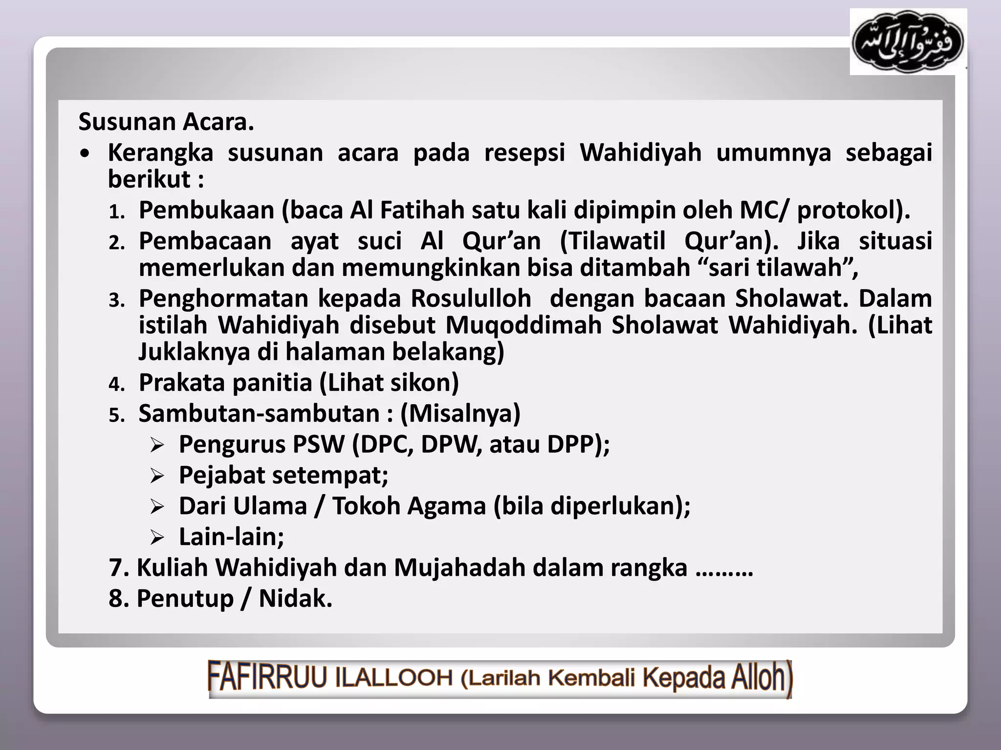 Susunan Acara.
 Kerangka susunan acara pada resepsi Wahidiyah umumnya sebagai
berikut :
1. Pembukaan (baca Al Fatihah satu kali dipimpin oleh MC/ protokol).
2. Pembacaan ayat suci Al Qur’an (Tilawatil Qur’an). Jika situasi
memerlukan dan memungkinkan bisa ditambah “sari tilawah”,
3. Penghormatan kepada Rosululloh dengan bacaan Sholawat. Dalam
istilah Wahidiyah disebut Muqoddimah Sholawat Wahidiyah. (Lihat
Juklaknya di halaman belakang)
4. Prakata panitia (Lihat sikon)
5. Sambutan-sambutan : (Misalnya)
 Pengurus PSW (DPC, DPW, atau DPP);
 Pejabat setempat;
 Dari Ulama / Tokoh Agama (bila diperlukan);
 Lain-lain;
7. Kuliah Wahidiyah dan Mujahadah dalam rangka ………
8. Penutup / Nidak.
 
