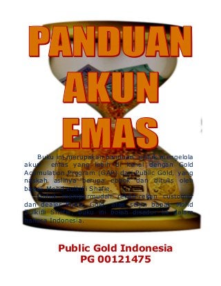 Buku ini merupakan panduan untuk mengelola
akun emas yang lebih di kenal dengan Gold
Acumulation Program (GAP) dari Public Gold, yang
naskah aslinya berupa ebook dan ditulis oleh
bapak Mohd zulkifli Shafie.
Untuk mempermudah rekan-rekan customer
dan dealer Public Gold, atas seijin bapak Mohd
Zulkifli Shafie, buku ini boleh disadur ke dalam
bahasa Indonesia.
Public Gold Indonesia
PG 00121475
 