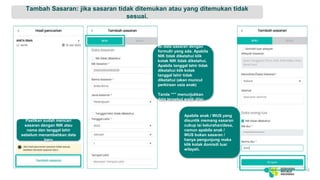 Tambah Sasaran: jika sasaran tidak ditemukan atau yang ditemukan tidak
sesuai.
10
Isi data sasaran dengan
formulir yang ada. Apabila
NIK tidak diketahui klik
kotak NIK tidak diketahui.
Apabila tanggal lahir tidak
diketahui klik kotak
tanggal lahir tidak
diketahui (akan muncul
perkiraan usia anak)
Tanda “*” menunjukkan
data tersebut wajib diisi.
Apabila anak / WUS yang
disuntik memang sasaran
cukup isi kelurahan/desa,
namun apabila anak /
WUS bukan sasaran /
hanya pengunjung maka
klik kotak domisili luar
wilayah.
Pastikan sudah mencari
sasaran dengan NIK atau
nama dan tanggal lahir
sebelum menambahkan data
baru
 