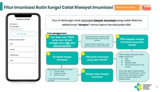 Fitur Imunisasi Rutin fungsi Catat Riwayat Imunisasi
Cari data anak / WUS
yang akan dicatat
menggunakan NIK atau
nama & tgl lahir
Jika terdapat dalam database, data
identitas anak akan muncul secara
otomatis
Apabila data tidak ditemukan / yang
ditemukan salah, maka tambah baru.
Pilih kategori riwayat
imunisasi yang akan
dicatat
Pilihan kategori yang akan keluar
adalah empat jenis:
1) Bayi
2) Baduta
3) Sekolah Dasar
4) WUS (hanya keluar untuk
wanita)
Anda tidak dapat mengisi kategori
yang belum mencapai usia. Contoh:
anak 8 bulan tidak dapat mengisi
riwayat imunisasi Baduta dan
Sekolah Dasar.
Pilih jenis imunisasi
yang akan dicatat
Isi detail riwayat
imunisasi
Detail riwayat yang perlu diisi adalah:
1) Tempat Faskes
2) Tanggal imunisasi
3) Batch imunisasi
*Yang wajib diisi adalah tanggal
imunisasi.
Simpan data riwayat
imunisasi
Fitur ini berfungsi untuk mencatat riwayat imunisasi yang sudah diterima
sebelumnya “lampau” namun belum tercatat pada ASIK .
Cara penggunaan:
1 2
3
5
4
16
 