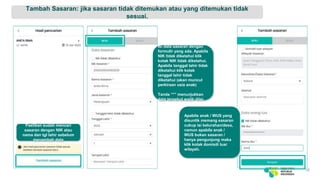 Tambah Sasaran: jika sasaran tidak ditemukan atau yang ditemukan tidak
sesuai.
18
Isi data sasaran dengan
formulir yang ada. Apabila
NIK tidak diketahui klik
kotak NIK tidak diketahui.
Apabila tanggal lahir tidak
diketahui klik kotak
tanggal lahir tidak
diketahui (akan muncul
perkiraan usia anak)
Tanda “*” menunjukkan
data tersebut wajib diisi.
Apabila anak / WUS yang
disuntik memang sasaran
cukup isi kelurahan/desa,
namun apabila anak /
WUS bukan sasaran /
hanya pengunjung maka
klik kotak domisili luar
wilayah.
Pastikan sudah mencari
sasaran dengan NIK atau
nama dan tgl lahir sebelum
menambah data
 