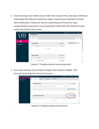 2. Untuk memantau dan melihat proses artikel anda sampai terbit, anda dapat melihatnya
di kelompok “My Authored” pada kolom “Stage” sebelah kanan. Pada kolom tersebut
akan terlihat pesan “Submission, Review, Copyediting, dan Production” yang
memperlihatkan setiap proses yang sedang dilalui artikel anda. Klik Submission pada
artikel yang berhasil anda submit.
Gambar 7. Tampilan halaman monitoring artikel
3. Anda dapat bertanya atau berdiskusi dengan editor dengan mengklik “Add
discussion”pada bagian Pre-Review Discussion.
Gambar 8. Tampilan halaman add discusion
 