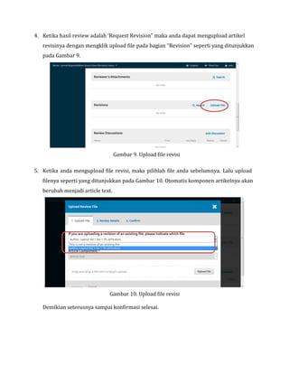 4. Ketika hasil review adalah ‘Request Revision” maka anda dapat mengupload artikel
revisinya dengan mengklik upload file pada bagian “Revision” seperti yang ditunjukkan
pada Gambar 9.
Gambar 9. Upload file revisi
5. Ketika anda mengupload file revisi, maka pilihlah file anda sebelumnya. Lalu upload
filenya seperti yang ditunjukkan pada Gambar 10. Otomatis komponen artikelnya akan
berubah menjadi article text.
Gambar 10. Upload file revisi
Demikian seterusnya sampai konfirmasi selesai.
 