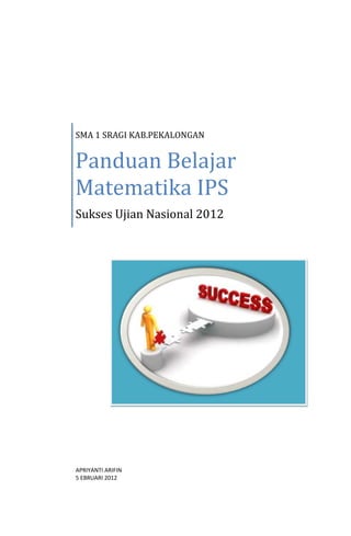 SMA 1 SRAGI KAB.PEKALONGAN


Panduan Belajar
Matematika IPS
Sukses Ujian Nasional 2012




APRIYANTI ARIFIN
5 EBRUARI 2012
 