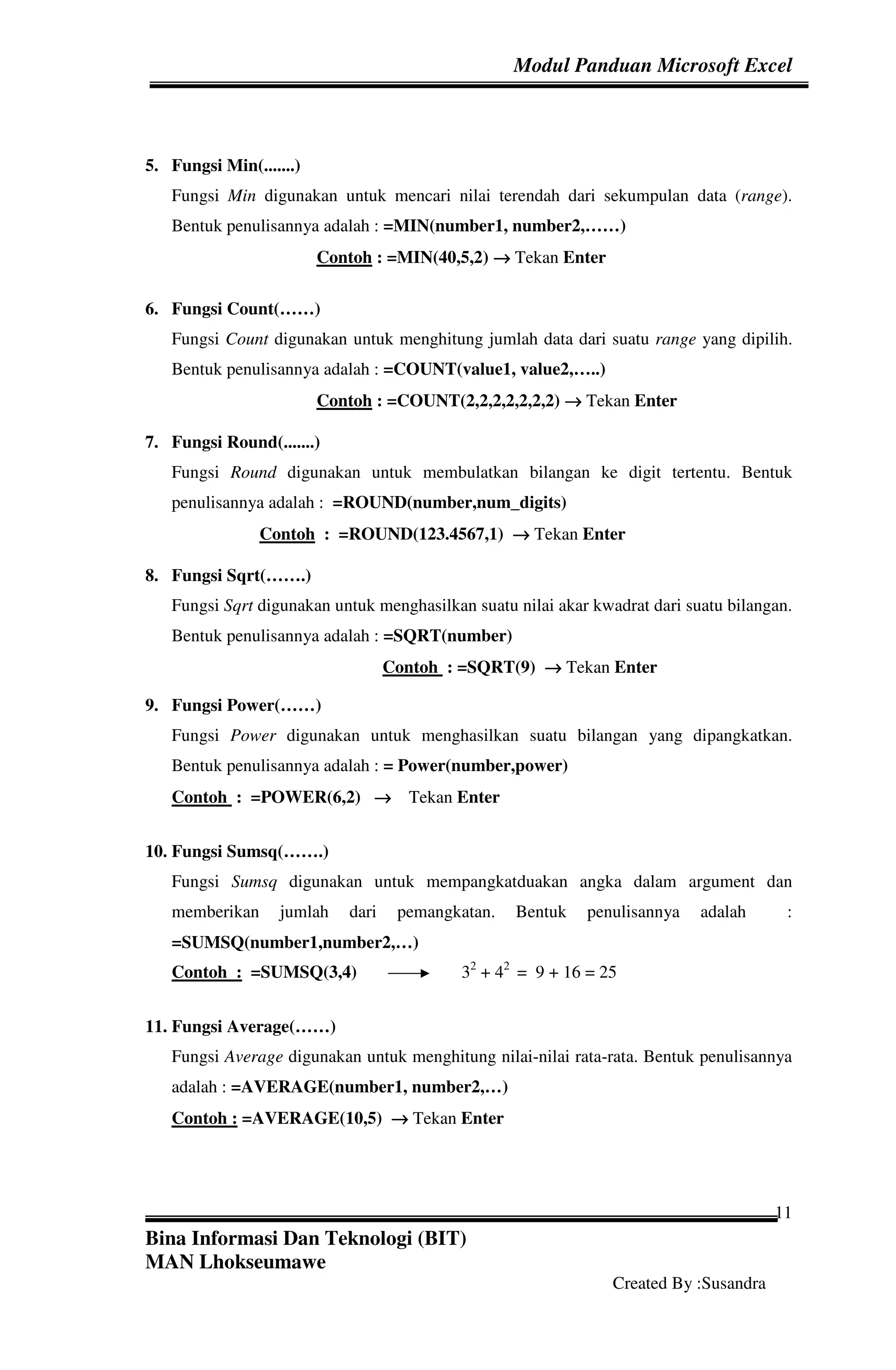 Modul Panduan Microsoft Excel
Bina Informasi Dan Teknologi (BIT)
MAN Lhokseumawe
Created By :Susandra
11
5. Fungsi Min(.......)
Fungsi Min digunakan untuk mencari nilai terendah dari sekumpulan data (range).
Bentuk penulisannya adalah : =MIN(number1, number2,……)
Contoh : =MIN(40,5,2) →→→→ Tekan Enter
6. Fungsi Count(……)
Fungsi Count digunakan untuk menghitung jumlah data dari suatu range yang dipilih.
Bentuk penulisannya adalah : =COUNT(value1, value2,…..)
Contoh : =COUNT(2,2,2,2,2,2,2) →→→→ Tekan Enter
7. Fungsi Round(.......)
Fungsi Round digunakan untuk membulatkan bilangan ke digit tertentu. Bentuk
penulisannya adalah : =ROUND(number,num_digits)
Contoh : =ROUND(123.4567,1) →→→→ Tekan Enter
8. Fungsi Sqrt(…….)
Fungsi Sqrt digunakan untuk menghasilkan suatu nilai akar kwadrat dari suatu bilangan.
Bentuk penulisannya adalah : =SQRT(number)
Contoh : =SQRT(9) →→→→ Tekan Enter
9. Fungsi Power(……)
Fungsi Power digunakan untuk menghasilkan suatu bilangan yang dipangkatkan.
Bentuk penulisannya adalah : = Power(number,power)
Contoh : =POWER(6,2) →→→→ Tekan Enter
10. Fungsi Sumsq(…….)
Fungsi Sumsq digunakan untuk mempangkatduakan angka dalam argument dan
memberikan jumlah dari pemangkatan. Bentuk penulisannya adalah :
=SUMSQ(number1,number2,…)
Contoh : =SUMSQ(3,4) 32
+ 42
= 9 + 16 = 25
11. Fungsi Average(……)
Fungsi Average digunakan untuk menghitung nilai-nilai rata-rata. Bentuk penulisannya
adalah : =AVERAGE(number1, number2,…)
Contoh : =AVERAGE(10,5) →→→→ Tekan Enter
 