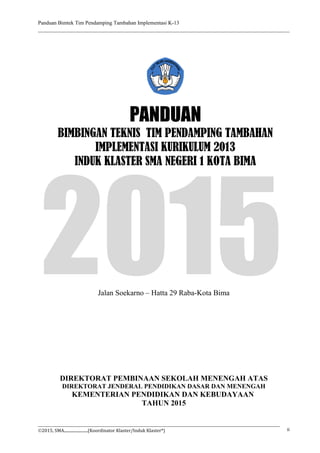 Panduan Bimtek Tim Pendamping Tambahan Implementasi K-13
Jalan Soekarno – Hatta 29 Raba-Kota Bima
©2015, SMA........................(Koordinator Klaster/Induk Klaster*) ii
2015
DIREKTORAT PEMBINAAN SEKOLAH MENENGAH ATAS
DIREKTORAT JENDERAL PENDIDIKAN DASAR DAN MENENGAH
KEMENTERIAN PENDIDIKAN DAN KEBUDAYAAN
TAHUN 2015
PANDUAN
BIMBINGAN TEKNIS TIM PENDAMPING TAMBAHAN
IMPLEMENTASI KURIKULUM 2013
INDUK KLASTER SMA NEGERI 1 KOTA BIMA
 