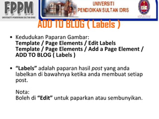 ADD TO BLOG ( Labels )KedudukanPaparanGambar: Template / Page Elements / Edit LabelsTemplate / Page Elements / Add a Page Element / ADD TO BLOG ( Labels )“Labels” adalahpaparanhasilpostyang andalabelkandibawahnyaketikaandamembuatsetiappost.Nota:Bolehdi“Edit” untukpaparkanatausembunyikan.