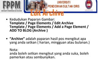 Edit ArchiveKedudukanPaparanGambar: Template / Page Elements / Edit ArchiveTemplate / Page Elements / Add a Page Element / ADD TO BLOG (Archive )“Archive” adalahpaparanhasil pos mengikutapa yang andasetkan ( harian, mingguanataubulanan.)Nota: andabolehsetkanmengikut yang andasuka, bolehpamerkanatausembunyikan.