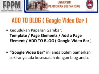 ADD TO BLOG ( Google Video Bar )KedudukanPaparanGambar: Template / Page Elements / Add a Page Element / ADD TO BLOG ( Google Video Bar )“Google Video Bar” iniandabolehpamerkansekiranyaadakesesuaiandengan blog anda. 