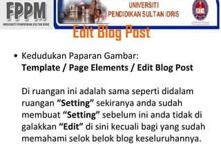 Edit Blog PostKedudukanPaparanGambar: Template / Page Elements / Edit Blog PostDi ruanganiniadalahsamasepertididalamruangan“Setting” sekiranyaandasudahmembuat“Setting” sebeluminiandatidakdigalakkan“Edit” disinikecualibagi yang sudahmemahamiselokbelok blog keseluruhannya. 