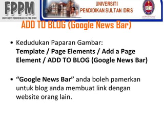 ADD TO BLOG (Google News Bar) KedudukanPaparanGambar:Template / Page Elements / Add a Page Element / ADD TO BLOG (Google News Bar)“Google News Bar” andabolehpamerkanuntuk blog andamembuat link dengan website orang lain. 