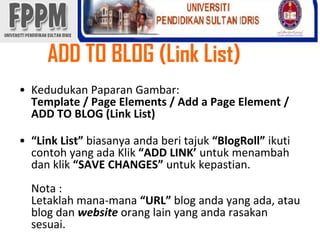 ADD TO BLOG (Link List) KedudukanPaparanGambar: Template / Page Elements / Add a Page Element / ADD TO BLOG (Link List)“Link List” biasanyaandaberitajuk“BlogRoll” ikuticontoh yang adaKlik“ADD LINK’ untukmenambahdanklik“SAVE CHANGES” untukkepastian.Nota :Letaklahmana-mana“URL” blog andayang ada, atau blog danwebsiteorang lain yang andarasakansesuai. 