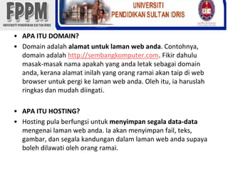 APA ITU DOMAIN?Domain adalahalamatuntuklaman web anda. Contohnya, domain adalahhttp://sembangkomputer.com. Fikirdahulumasak-masaknamaapakah yang andaletaksebagai domain anda, keranaalamatinilah yang orangramaiakantaipdi web browser untukpergikelaman web anda. Olehitu, iaharuslahringkasdanmudahdiingati.APA ITU HOSTING?Hosting pula berfungsiuntukmenyimpansegala data-datamengenailaman web anda. Iaakanmenyimpan fail, teks, gambar, dansegalakandungandalamlaman web andasupayabolehdilawatiolehorangramai.