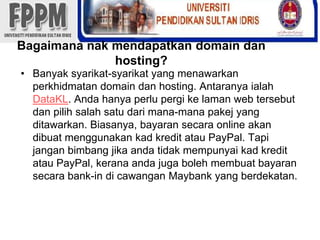 Bagaimananakmendapatkan domain dan hosting?Banyaksyarikat-syarikat yang menawarkanperkhidmatan domain dan hosting. AntaranyaialahDataKL. Andahanyaperlupergikelaman web tersebutdanpilihsalahsatudarimana-manapakej yang ditawarkan. Biasanya, bayaransecara online akandibuatmenggunakankadkreditatau PayPal. Tapijanganbimbangjikaandatidakmempunyaikadkreditatau PayPal, keranaandajugabolehmembuatbayaransecara bank-in dicawanganMaybank yang berdekatan.