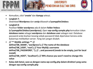 Kemudian, click‘create’ danXamppselesai.Langkah 7:Download Wordpressdanunzipdibawahc:\xampplite\htdocsLangkah 8:Pastikanfolder wordpressadadidalamfolder htdocs (c:\xampplite\htdocs\wordpress). Openwp-config-sample.phpkemudianisikandatabase name sebagaiwordpressdandatabase user sebagairoot. Database password andabiarkankosongsebab password tidakdiperlukankeranaandabukannyamelibatkan server. Yang lain jangandiubah.// ** MySQL settings ** //define(’DB_NAME’, ‘wordpress’); // The name of the databasedefine(’DB_USER’, ‘root’); // Your MySQL usernamedefine(’DB_PASSWORD’, ”); // …and password (needs to be empty, just for local install)define(’DB_HOST’, ‘localhost’); // 99% chance you won’t need to change this valueKalaudahbetul, save as dengannama wp-config.php dalamdirektori yang samadengan wp-config-sample.php