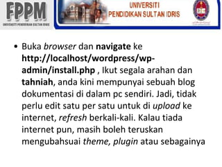 Bukabrowserdannavigatekehttp://localhost/wordpress/wp-admin/install.php , Ikutsegalaarahandantahniah, andakinimempunyaisebuah blog dokumentasididalam pc sendiri. Jadi, tidakperlu edit satu per satuuntukdiuploadke internet, refreshberkali-kali. Kalautiada internet pun, masihbolehteruskanmengubahsuaitheme, pluginatausebagainya