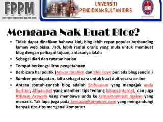 MengapaNakBuat Blog?Tidakdapatdinafikanbahawakini, blog lebihcepat popular berbandinglaman web biasa. Jadi, lebihramaiorang yang mulauntukmembuat blog denganpelbagaitujuan, antaranyaialah:SebagaidiaridancatatanharianTempatberkongsiilmupengetahuanBerbicarahalpolitik (Anwar IbrahimdanKhir Toyo pun ada blog sendiri )Sumberpendapatan, iaitusebagaicarauntukbuatduitsecara onlineAntaracontoh-contoh blog adalahSaifulislam yang mengajakandaberfikir, Affuan.net yang memberi tips tentangbisnes Internet, danjugaKNizam Artwork yang membawaandaketempat-tempatmakan yang menarik. Taklupajugapada SembangKomputer.com yang mengandungibanyak tips-tips mengenaikomputer