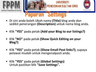 Paparan “Settings”Di siniandabolehUbahnama(Title) blog andadansedikitpenerangan(Description) untuknama blog anda.Klik"YES" padapetak(Add your Blog to our listings?)Klik"NO" padapetak(Show Quick Editing on your Blog?)Klik"YES" padapetak(Show Email Post links?), supayapelawatmudahuntukmengenalpastianda.Klik"YES" padapetak(Global Settings)Untukpastikanklik"Save Settings".