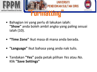 "Formatting" Bahagianini yang perludilakukanialah:"Show" andabolehambilangka yang paling sesuaiialah (10).“Time Zone" Ikutmasadimanaandaberada."Language" Ikutbahasa yang andanaktulis.Tandakan"Yes" padapetakpilihanYesatauNo.Klik"Save Settings" 